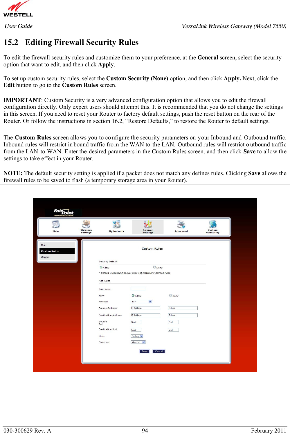      030-300629 Rev. A  94       February 2011 User Guide  VersaLink Wireless Gateway (Model 7550) 15.2   Editing Firewall Security Rules  To edit the firewall security rules and customize them to your preference, at the General screen, select the security option that want to edit, and then click Apply.  To set up custom security rules, select the Custom Security (None) option, and then click Apply. Next, click the Edit button to go to the Custom Rules screen.  IMPORTANT: Custom Security is a very advanced configuration option that allows you to edit the firewall configuration directly. Only expert users should attempt this. It is recommended that you do not change the settings in this screen. If you need to reset your Router to factory default settings, push the reset button on the rear of the Router. Or follow the instructions in section 16.2, “Restore Defaults,” to restore the Router to default settings.   The Custom Rules screen allows you to co nfigure the security parameters on your Inbound and Outbound traffic. Inbound rules will restrict in bound traffic fro m the WAN to the LAN. Outbound rules will restrict o utbound traffic from the LAN to WAN. Enter the desired parameters in the Custom Rules screen, and then click Save to allow the settings to take effect in your Router.   NOTE: The default security setting is applied if a packet does not match any defines rules. Clicking Save allows the firewall rules to be saved to flash (a temporary storage area in your Router).            