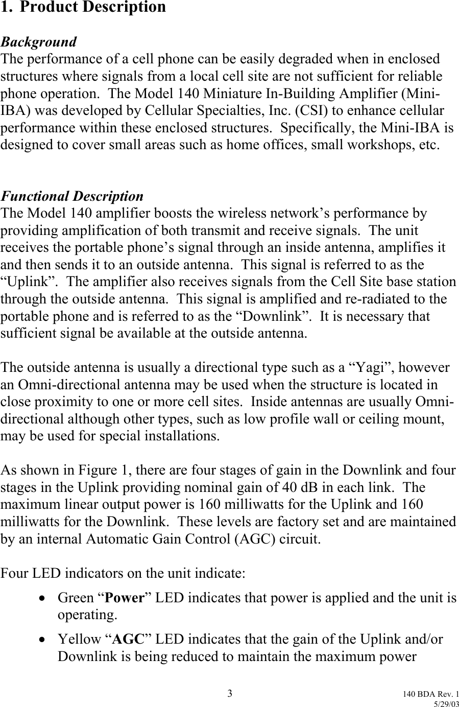  1. Product Description  Background The performance of a cell phone can be easily degraded when in enclosed structures where signals from a local cell site are not sufficient for reliable phone operation.  The Model 140 Miniature In-Building Amplifier (Mini-IBA) was developed by Cellular Specialties, Inc. (CSI) to enhance cellular performance within these enclosed structures.  Specifically, the Mini-IBA is designed to cover small areas such as home offices, small workshops, etc.   Functional Description The Model 140 amplifier boosts the wireless network’s performance by providing amplification of both transmit and receive signals.  The unit receives the portable phone’s signal through an inside antenna, amplifies it and then sends it to an outside antenna.  This signal is referred to as the “Uplink”.  The amplifier also receives signals from the Cell Site base station through the outside antenna.  This signal is amplified and re-radiated to the portable phone and is referred to as the “Downlink”.  It is necessary that sufficient signal be available at the outside antenna.  The outside antenna is usually a directional type such as a “Yagi”, however an Omni-directional antenna may be used when the structure is located in close proximity to one or more cell sites.  Inside antennas are usually Omni-directional although other types, such as low profile wall or ceiling mount, may be used for special installations.  As shown in Figure 1, there are four stages of gain in the Downlink and four stages in the Uplink providing nominal gain of 40 dB in each link.  The maximum linear output power is 160 milliwatts for the Uplink and 160 milliwatts for the Downlink.  These levels are factory set and are maintained by an internal Automatic Gain Control (AGC) circuit.  Four LED indicators on the unit indicate: •  Green “Power” LED indicates that power is applied and the unit is operating. •  Yellow “AGC” LED indicates that the gain of the Uplink and/or Downlink is being reduced to maintain the maximum power  3 140 BDA Rev. 1    5/29/03 