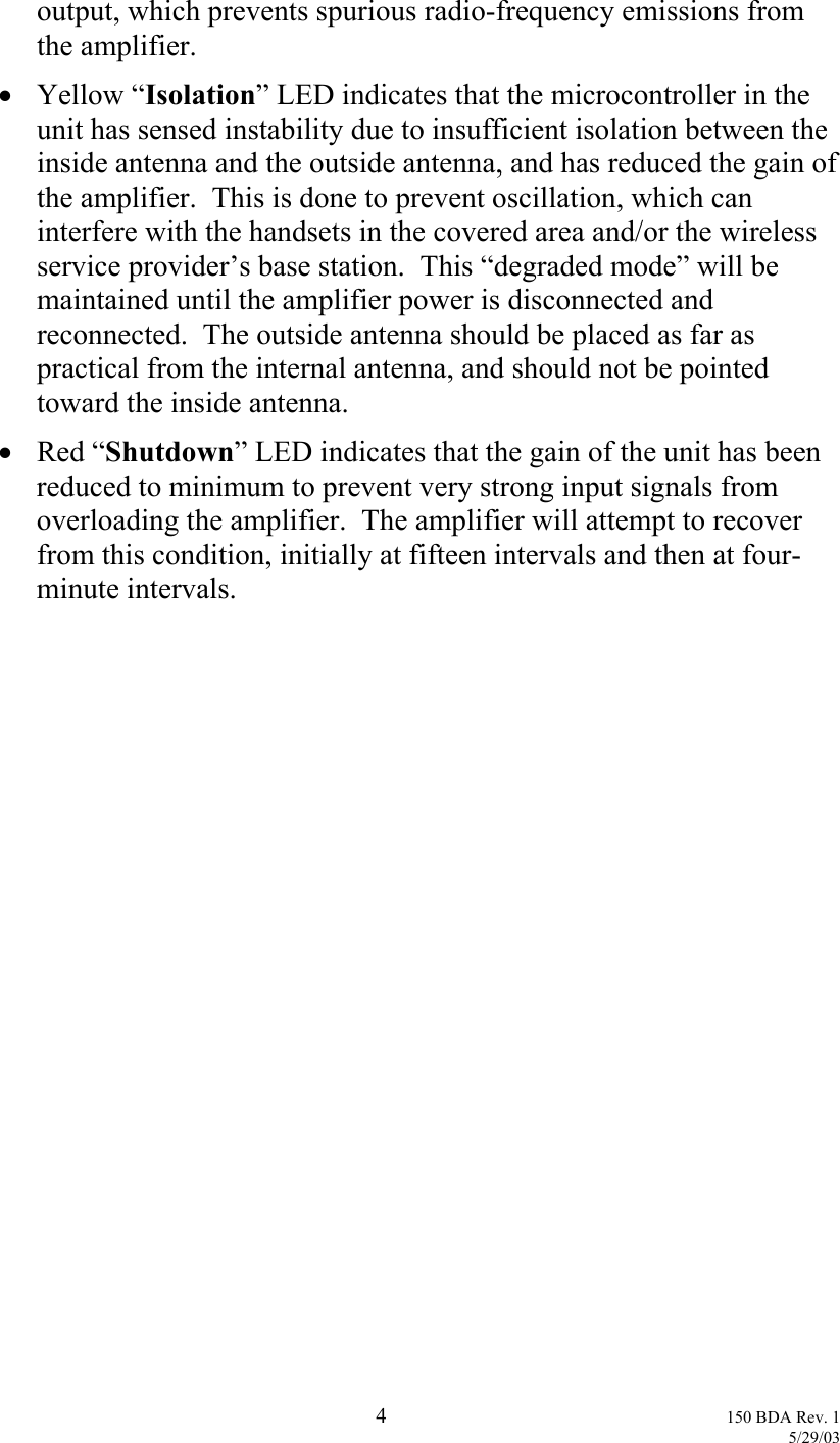 output, which prevents spurious radio-frequency emissions from the amplifier. •  Yellow “Isolation” LED indicates that the microcontroller in the unit has sensed instability due to insufficient isolation between the inside antenna and the outside antenna, and has reduced the gain of the amplifier.  This is done to prevent oscillation, which can interfere with the handsets in the covered area and/or the wireless service provider’s base station.  This “degraded mode” will be maintained until the amplifier power is disconnected and reconnected.  The outside antenna should be placed as far as practical from the internal antenna, and should not be pointed toward the inside antenna. •  Red “Shutdown” LED indicates that the gain of the unit has been reduced to minimum to prevent very strong input signals from overloading the amplifier.  The amplifier will attempt to recover from this condition, initially at fifteen intervals and then at four-minute intervals.  4 150 BDA Rev. 1    5/29/03 