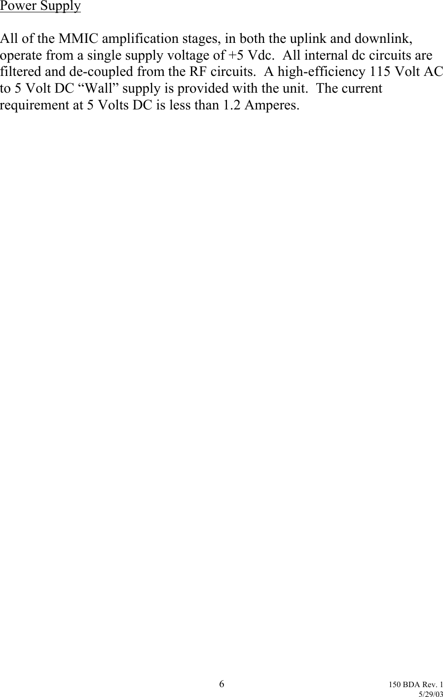 Power Supply  All of the MMIC amplification stages, in both the uplink and downlink, operate from a single supply voltage of +5 Vdc.  All internal dc circuits are filtered and de-coupled from the RF circuits.  A high-efficiency 115 Volt AC to 5 Volt DC “Wall” supply is provided with the unit.  The current requirement at 5 Volts DC is less than 1.2 Amperes.   6 150 BDA Rev. 1    5/29/03 