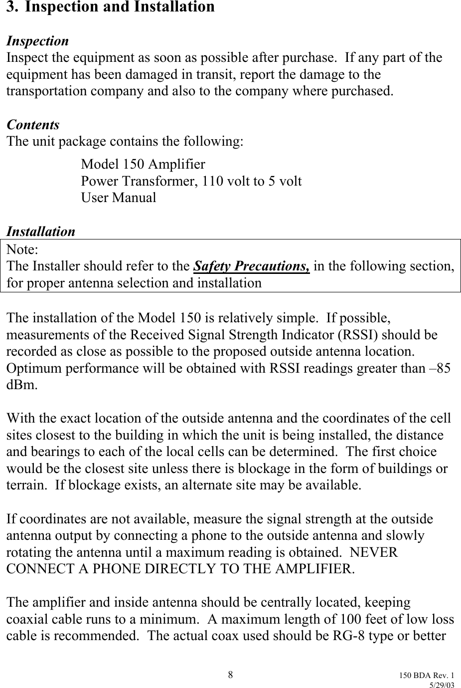  3.  Inspection and Installation  Inspection Inspect the equipment as soon as possible after purchase.  If any part of the equipment has been damaged in transit, report the damage to the transportation company and also to the company where purchased.  Contents The unit package contains the following:   Model 150 Amplifier   Power Transformer, 110 volt to 5 volt  User Manual  Installation Note: The Installer should refer to the Safety Precautions, in the following section, for proper antenna selection and installation  The installation of the Model 150 is relatively simple.  If possible, measurements of the Received Signal Strength Indicator (RSSI) should be recorded as close as possible to the proposed outside antenna location.  Optimum performance will be obtained with RSSI readings greater than –85 dBm.  With the exact location of the outside antenna and the coordinates of the cell sites closest to the building in which the unit is being installed, the distance and bearings to each of the local cells can be determined.  The first choice would be the closest site unless there is blockage in the form of buildings or terrain.  If blockage exists, an alternate site may be available.  If coordinates are not available, measure the signal strength at the outside antenna output by connecting a phone to the outside antenna and slowly rotating the antenna until a maximum reading is obtained.  NEVER CONNECT A PHONE DIRECTLY TO THE AMPLIFIER.  The amplifier and inside antenna should be centrally located, keeping coaxial cable runs to a minimum.  A maximum length of 100 feet of low loss cable is recommended.  The actual coax used should be RG-8 type or better  8 150 BDA Rev. 1    5/29/03 