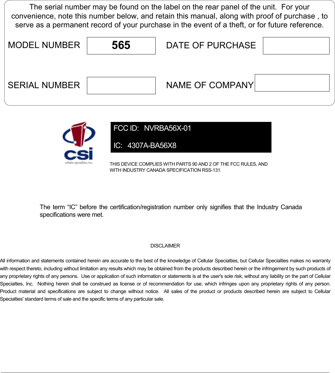    The serial number may be found on the label on the rear panel of the unit.  For yourconvenience, note this number below, and retain this manual, along with proof of purchase , toserve as a permanent record of your purchase in the event of a theft, or for future reference.MODEL NUMBERNAME OF COMPANYDATE OF PURCHASE565SERIAL NUMBER FCC ID:   NVRBA56X-01 IC:   4307A-BA56X8 THIS DEVICE COMPLIES WITH PARTS 90 AND 2 OF THE FCC RULES, AND WITH INDUSTRY CANADA SPECIFICATION RSS-131.    The term “IC” before the certification/registration number only signifies that the Industry Canada specifications were met.  DISCLAIMER All information and statements contained herein are accurate to the best of the knowledge of Cellular Specialties, but Cellular Specialties makes no warranty with respect thereto, including without limitation any results which may be obtained from the products described herein or the infringement by such products of any proprietary rights of any persons.  Use or application of such information or statements is at the user&apos;s sole risk, without any liability on the part of Cellular Specialties, Inc.  Nothing herein shall be construed as license or of recommendation for use, which infringes upon any proprietary rights of any person.  Product material and specifications are subject to change without notice.  All sales of the product or products described herein are subject to Cellular Specialties&apos; standard terms of sale and the specific terms of any particular sale.      