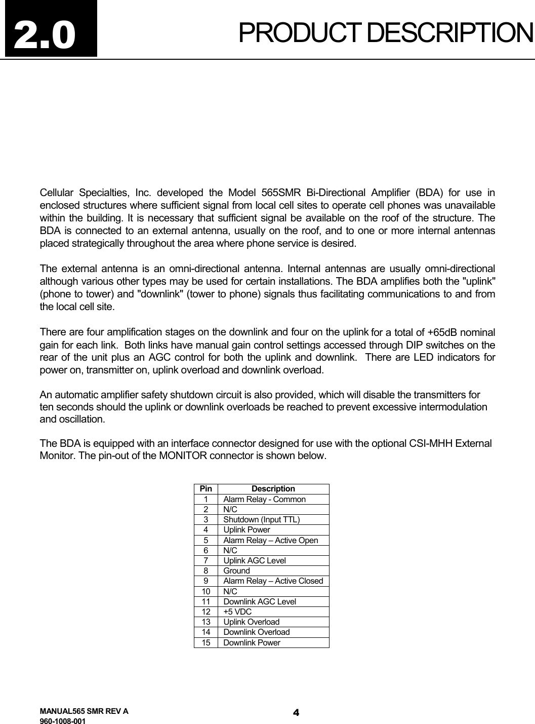  PRODUCT DESCRIPTION    Cellular Specialties, Inc. developed the Model 565SMR Bi-Directional Amplifier (BDA) for use in enclosed structures where sufficient signal from local cell sites to operate cell phones was unavailable within the building. It is necessary that sufficient signal be available on the roof of the structure. The BDA is connected to an external antenna, usually on the roof, and to one or more internal antennas placed strategically throughout the area where phone service is desired.  The external antenna is an omni-directional antenna. Internal antennas are usually omni-directional although various other types may be used for certain installations. The BDA amplifies both the &quot;uplink&quot; (phone to tower) and &quot;downlink&quot; (tower to phone) signals thus facilitating communications to and from the local cell site. There are four amplification stages on the downlink and four on the uplink for a total of +65dB nominal gain for each link.  Both links have manual gain control settings accessed through DIP switches on the rear of the unit plus an AGC control for both the uplink and downlink.  There are LED indicators for power on, transmitter on, uplink overload and downlink overload. An automatic amplifier safety shutdown circuit is also provided, which will disable the transmitters for ten seconds should the uplink or downlink overloads be reached to prevent excessive intermodulation and oscillation.  The BDA is equipped with an interface connector designed for use with the optional CSI-MHH External Monitor. The pin-out of the MONITOR connector is shown below.     Pin Description 1  Alarm Relay - Common 2 N/C 3  Shutdown (Input TTL) 4 Uplink Power 5  Alarm Relay – Active Open 6 N/C 7  Uplink AGC Level 8 Ground 9  Alarm Relay – Active Closed 10 N/C 11  Downlink AGC Level 12 +5 VDC 13 Uplink Overload 14 Downlink Overload 15 Downlink Power 2.0 MANUAL565 SMR REV A 960-1008-001 4