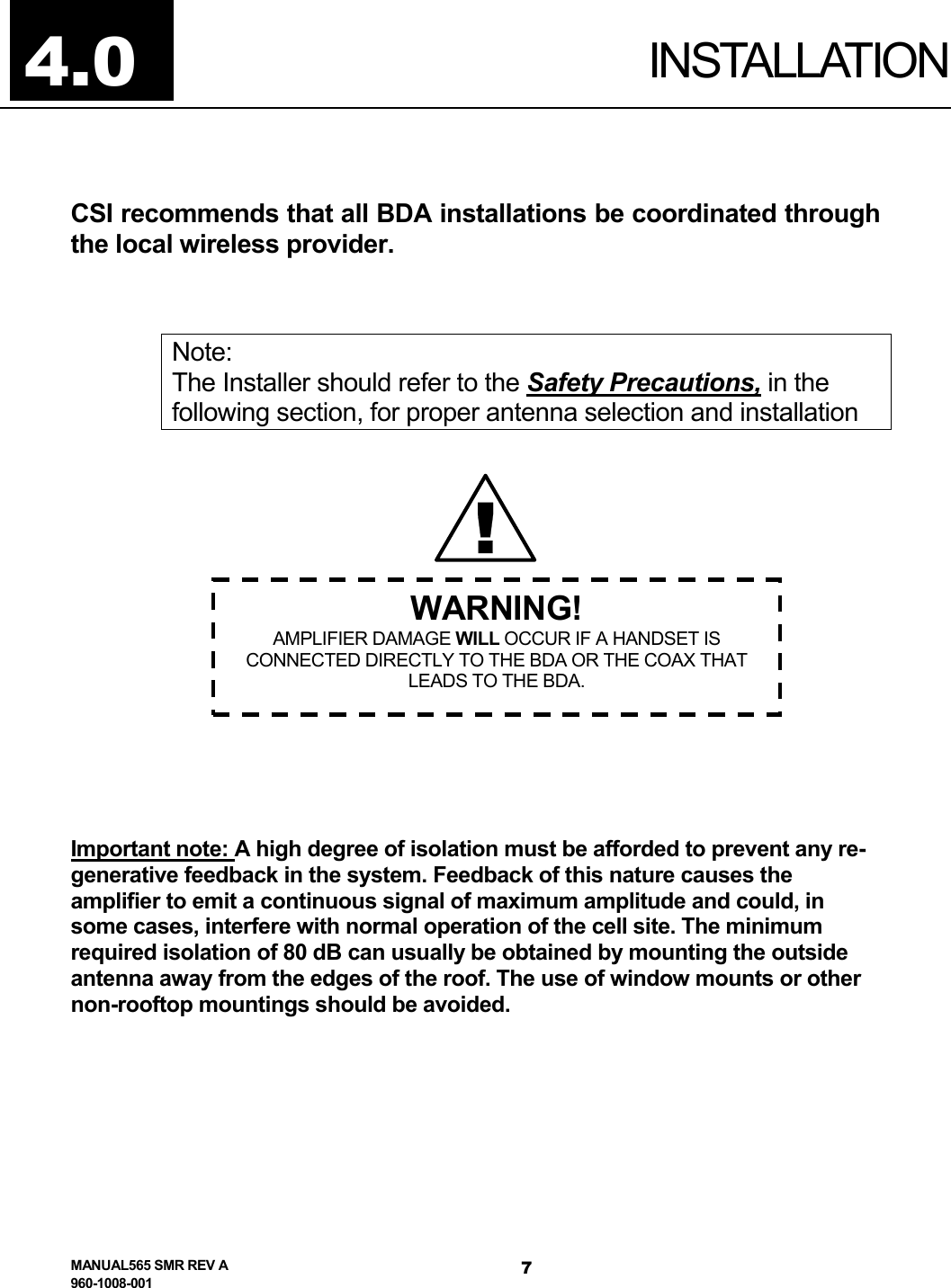 4.0  INSTALLATION CSI recommends that all BDA installations be coordinated through the local wireless provider.  Note: The Installer should refer to the Safety Precautions, in the following section, for proper antenna selection and installation   !WARNING! AMPLIFIER DAMAGE WILL OCCUR IF A HANDSET IS CONNECTED DIRECTLY TO THE BDA OR THE COAX THAT LEADS TO THE BDA.           Important note: A high degree of isolation must be afforded to prevent any re-generative feedback in the system. Feedback of this nature causes the amplifier to emit a continuous signal of maximum amplitude and could, in some cases, interfere with normal operation of the cell site. The minimum required isolation of 80 dB can usually be obtained by mounting the outside antenna away from the edges of the roof. The use of window mounts or other non-rooftop mountings should be avoided.   MANUAL565 SMR REV A 960-1008-001 7