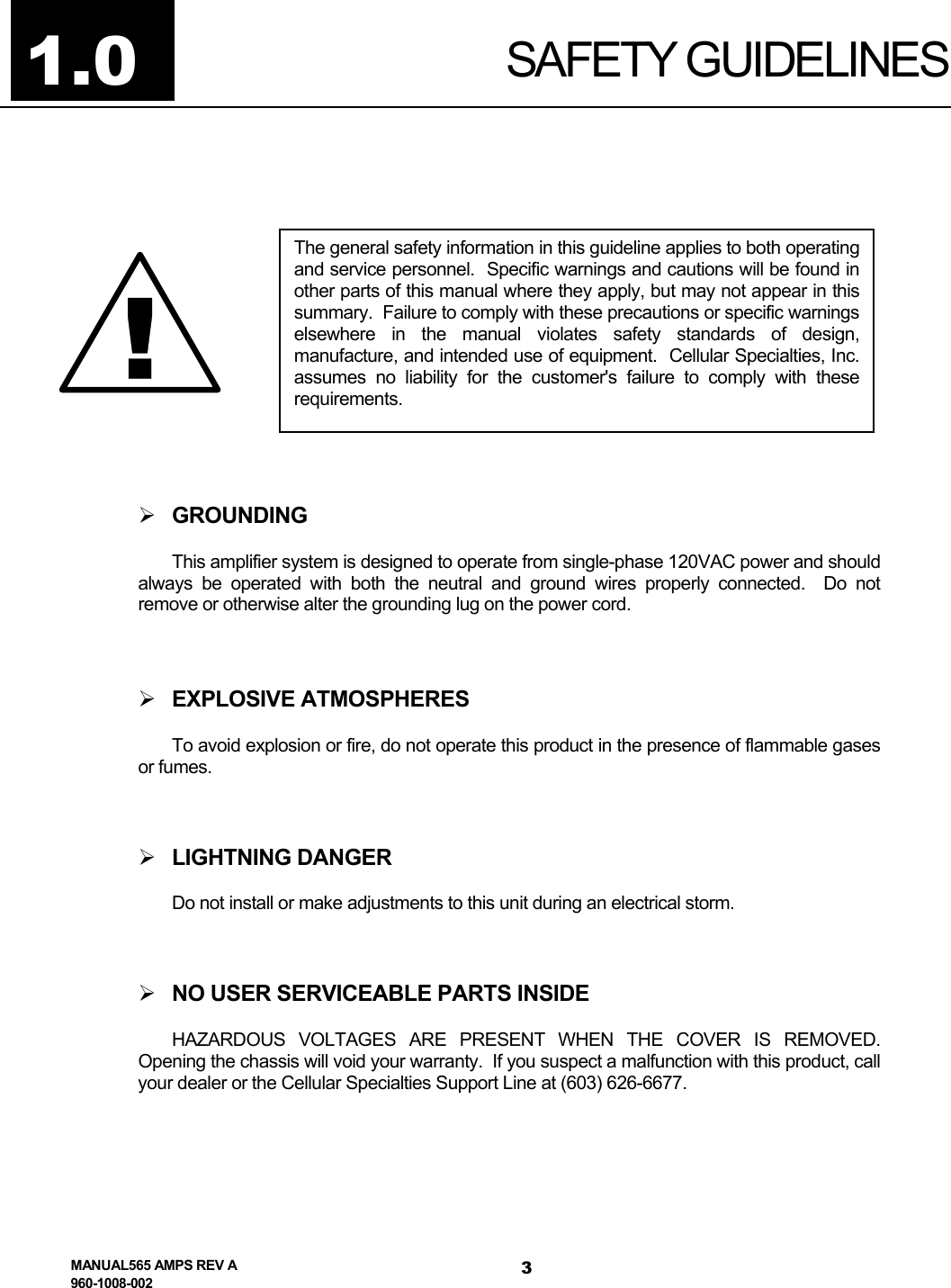  SAFETY GUIDELINES 1.0  The general safety information in this guideline applies to both operatingand service personnel.  Specific warnings and cautions will be found inother parts of this manual where they apply, but may not appear in thissummary.  Failure to comply with these precautions or specific warningselsewhere in the manual violates safety standards of design,manufacture, and intended use of equipment.  Cellular Specialties, Inc.assumes no liability for the customer&apos;s failure to comply with theserequirements. !   GROUNDING This amplifier system is designed to operate from single-phase 120VAC power and should always be operated with both the neutral and ground wires properly connected.  Do not remove or otherwise alter the grounding lug on the power cord.   EXPLOSIVE ATMOSPHERES To avoid explosion or fire, do not operate this product in the presence of flammable gases or fumes.   LIGHTNING DANGER Do not install or make adjustments to this unit during an electrical storm.   NO USER SERVICEABLE PARTS INSIDE HAZARDOUS VOLTAGES ARE PRESENT WHEN THE COVER IS REMOVED.  Opening the chassis will void your warranty.  If you suspect a malfunction with this product, call your dealer or the Cellular Specialties Support Line at (603) 626-6677.  MANUAL565 AMPS REV A 960-1008-002 3