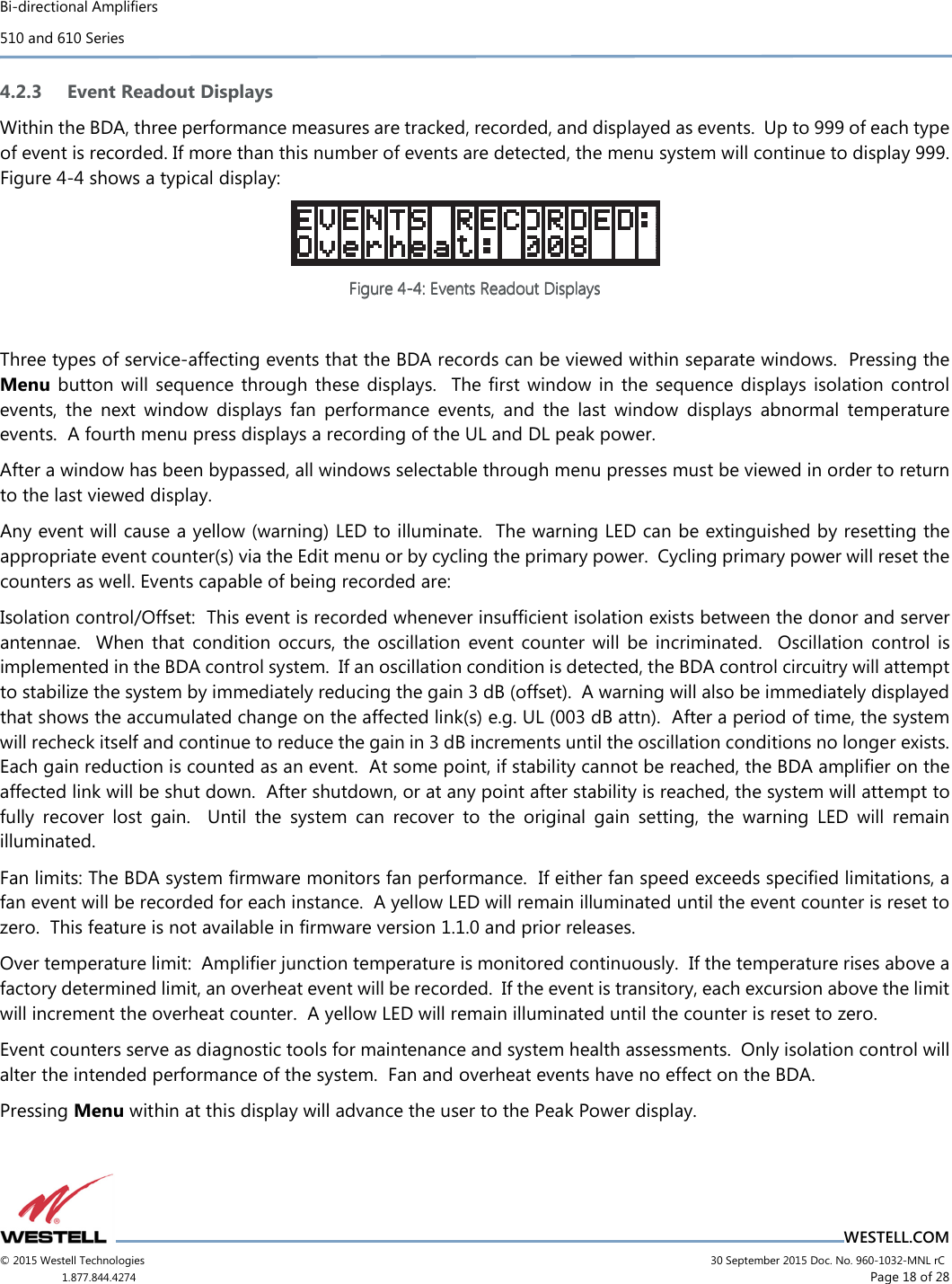 Bi-directional Amplifiers 510 and 610 Series                                    WESTELL.COM © 2015 Westell Technologies                             30 September 2015 Doc. No. 960-1032-MNL rC 1.877.844.4274                     Page 18 of 28  4.2.3 Event Readout Displays Within the BDA, three performance measures are tracked, recorded, and displayed as events.  Up to 999 of each type of event is recorded. If more than this number of events are detected, the menu system will continue to display 999. Figure 4-4 shows a typical display:  Figure Figure Figure Figure 4444----4444: Events Readout Displays: Events Readout Displays: Events Readout Displays: Events Readout Displays     Three types of service-affecting events that the BDA records can be viewed within separate windows.  Pressing the Menu  button  will  sequence  through these  displays.    The  ﬁrst window  in the  sequence displays isolation  control events,  the  next  window  displays  fan  performance  events,  and  the  last  window  displays  abnormal  temperature events.  A fourth menu press displays a recording of the UL and DL peak power. After a window has been bypassed, all windows selectable through menu presses must be viewed in order to return to the last viewed display. Any event will cause a yellow (warning) LED to illuminate.  The warning LED can be extinguished by resetting the appropriate event counter(s) via the Edit menu or by cycling the primary power.  Cycling primary power will reset the counters as well. Events capable of being recorded are: Isolation control/Offset:  This event is recorded whenever insufﬁcient isolation exists between the donor and server antennae.    When  that  condition  occurs,  the  oscillation  event  counter  will  be  incriminated.    Oscillation  control  is implemented in the BDA control system.  If an oscillation condition is detected, the BDA control circuitry will attempt to stabilize the system by immediately reducing the gain 3 dB (offset).  A warning will also be immediately displayed that shows the accumulated change on the affected link(s) e.g. UL (003 dB attn).  After a period of time, the system will recheck itself and continue to reduce the gain in 3 dB increments until the oscillation conditions no longer exists.  Each gain reduction is counted as an event.  At some point, if stability cannot be reached, the BDA ampliﬁer on the affected link will be shut down.  After shutdown, or at any point after stability is reached, the system will attempt to fully  recover  lost  gain.    Until  the  system  can  recover  to  the  original  gain  setting,  the  warning  LED  will  remain illuminated. Fan limits: The BDA system ﬁrmware monitors fan performance.  If either fan speed exceeds speciﬁed limitations, a fan event will be recorded for each instance.  A yellow LED will remain illuminated until the event counter is reset to zero.  This feature is not available in ﬁrmware version 1.1.0 and prior releases. Over temperature limit:  Ampliﬁer junction temperature is monitored continuously.  If the temperature rises above a factory determined limit, an overheat event will be recorded.  If the event is transitory, each excursion above the limit will increment the overheat counter.  A yellow LED will remain illuminated until the counter is reset to zero. Event counters serve as diagnostic tools for maintenance and system health assessments.  Only isolation control will alter the intended performance of the system.  Fan and overheat events have no effect on the BDA. Pressing Menu within at this display will advance the user to the Peak Power display. 