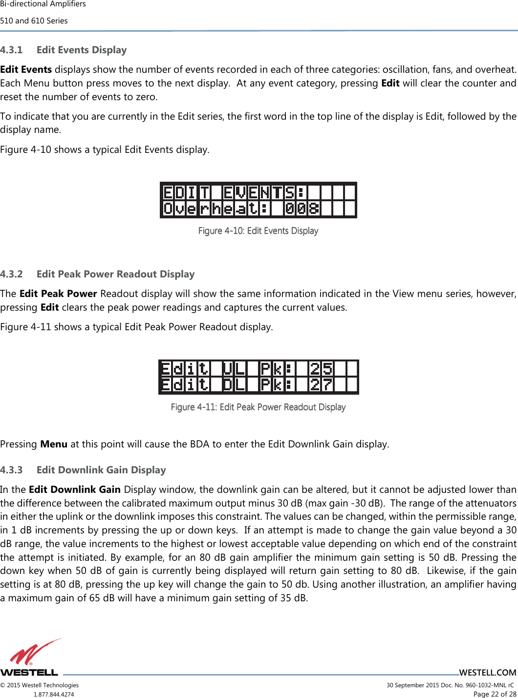 Bi-directional Amplifiers 510 and 610 Series                                    WESTELL.COM © 2015 Westell Technologies                             30 September 2015 Doc. No. 960-1032-MNL rC 1.877.844.4274                     Page 22 of 28  4.3.1 Edit Events Display Edit Events displays show the number of events recorded in each of three categories: oscillation, fans, and overheat. Each Menu button press moves to the next display.  At any event category, pressing Edit will clear the counter and reset the number of events to zero. To indicate that you are currently in the Edit series, the ﬁrst word in the top line of the display is Edit, followed by the display name. Figure 4-10 shows a typical Edit Events display.    Figure Figure Figure Figure 4444----10101010: Edit Events Display: Edit Events Display: Edit Events Display: Edit Events Display        4.3.2 Edit Peak Power Readout Display The Edit Peak Power Readout display will show the same information indicated in the View menu series, however, pressing Edit clears the peak power readings and captures the current values. Figure 4-11 shows a typical Edit Peak Power Readout display.   Figure Figure Figure Figure 4444----11111111: Edit Peak Power Readout Display: Edit Peak Power Readout Display: Edit Peak Power Readout Display: Edit Peak Power Readout Display        Pressing Menu at this point will cause the BDA to enter the Edit Downlink Gain display. 4.3.3 Edit Downlink Gain Display In the Edit Downlink Gain Display window, the downlink gain can be altered, but it cannot be adjusted lower than the difference between the calibrated maximum output minus 30 dB (max gain -30 dB).  The range of the attenuators in either the uplink or the downlink imposes this constraint. The values can be changed, within the permissible range, in 1 dB increments by pressing the up or down keys.  If an attempt is made to change the gain value beyond a 30 dB range, the value increments to the highest or lowest acceptable value depending on which end of the constraint the attempt is initiated. By example, for an 80 dB gain ampliﬁer the minimum gain setting is 50 dB. Pressing the down key when 50 dB of gain is currently being displayed will return gain setting to 80 dB.  Likewise, if the gain setting is at 80 dB, pressing the up key will change the gain to 50 db. Using another illustration, an ampliﬁer having a maximum gain of 65 dB will have a minimum gain setting of 35 dB.    