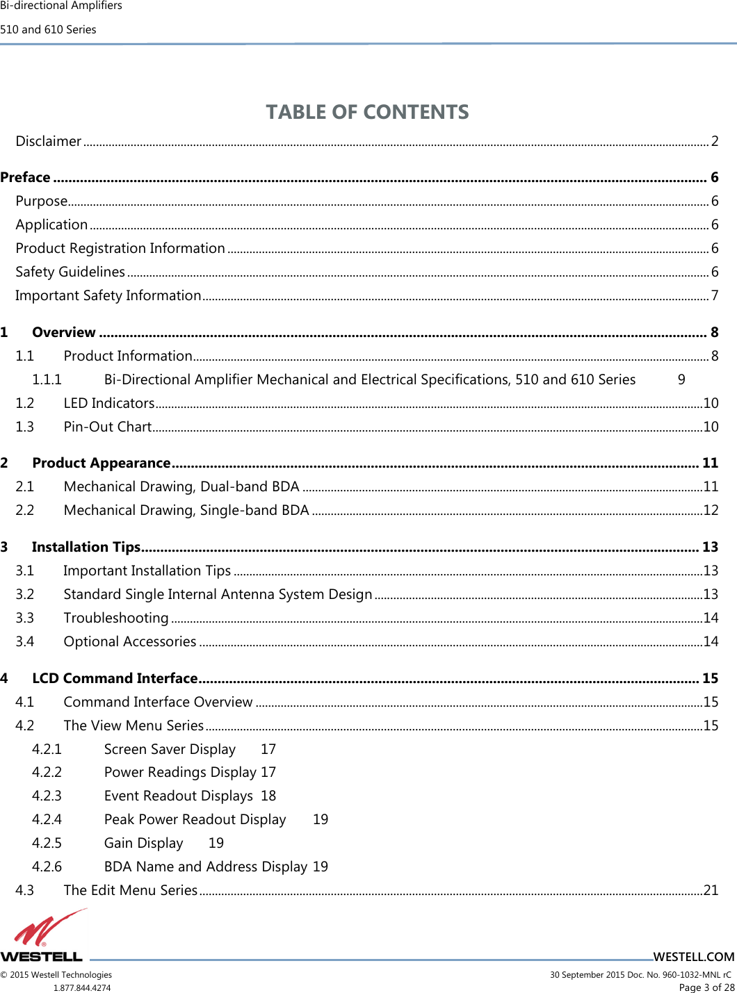 Bi-directional Amplifiers 510 and 610 Series                                    WESTELL.COM © 2015 Westell Technologies                             30 September 2015 Doc. No. 960-1032-MNL rC 1.877.844.4274                     Page 3 of 28   TABLE OF CONTENTS Disclaimer ........................................................................................................................................................................................................ 2 Preface ........................................................................................................................................................................... 6 Purpose............................................................................................................................................................................................................. 6 Application ...................................................................................................................................................................................................... 6 Product Registration Information .......................................................................................................................................................... 6 Safety Guidelines .......................................................................................................................................................................................... 6 Important Safety Information .................................................................................................................................................................. 7 1 Overview ............................................................................................................................................................... 8 1.1 Product Information ..................................................................................................................................................................... 8 1.1.1 Bi-Directional Amplifier Mechanical and Electrical Specifications, 510 and 610 Series  9 1.2 LED Indicators ............................................................................................................................................................................... 10 1.3 Pin-Out Chart ................................................................................................................................................................................ 10 2 Product Appearance .......................................................................................................................................... 11 2.1 Mechanical Drawing, Dual-band BDA ................................................................................................................................ 11 2.2 Mechanical Drawing, Single-band BDA ............................................................................................................................. 12 3 Installation Tips .................................................................................................................................................. 13 3.1 Important Installation Tips ...................................................................................................................................................... 13 3.2 Standard Single Internal Antenna System Design ......................................................................................................... 13 3.3 Troubleshooting .......................................................................................................................................................................... 14 3.4 Optional Accessories ................................................................................................................................................................. 14 4 LCD Command Interface ................................................................................................................................... 15 4.1 Command Interface Overview ............................................................................................................................................... 15 4.2 The View Menu Series ............................................................................................................................................................... 15 4.2.1 Screen Saver Display  17 4.2.2 Power Readings Display 17 4.2.3 Event Readout Displays  18 4.2.4 Peak Power Readout Display  19 4.2.5 Gain Display  19 4.2.6 BDA Name and Address Display 19 4.3 The Edit Menu Series ................................................................................................................................................................. 21 