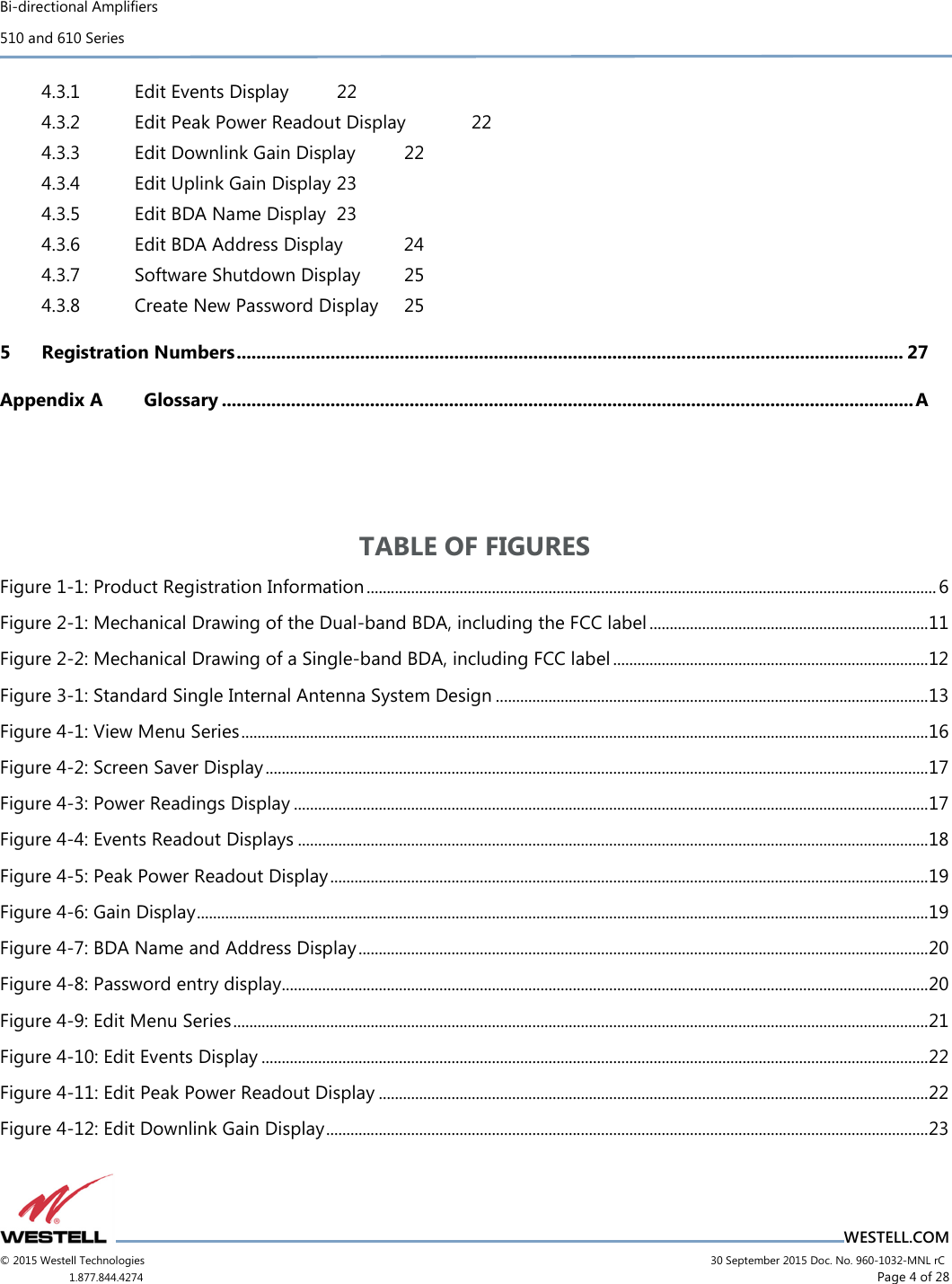 Bi-directional Amplifiers 510 and 610 Series                                    WESTELL.COM © 2015 Westell Technologies                             30 September 2015 Doc. No. 960-1032-MNL rC 1.877.844.4274                     Page 4 of 28  4.3.1 Edit Events Display  22 4.3.2 Edit Peak Power Readout Display  22 4.3.3 Edit Downlink Gain Display  22 4.3.4 Edit Uplink Gain Display 23 4.3.5 Edit BDA Name Display  23 4.3.6 Edit BDA Address Display  24 4.3.7 Software Shutdown Display  25 4.3.8 Create New Password Display  25 5 Registration Numbers ....................................................................................................................................... 27 Appendix A Glossary ............................................................................................................................................ A   TABLE OF FIGURES Figure 1-1: Product Registration Information ............................................................................................................................................. 6 Figure 2-1: Mechanical Drawing of the Dual-band BDA, including the FCC label ..................................................................... 11 Figure 2-2: Mechanical Drawing of a Single-band BDA, including FCC label .............................................................................. 12 Figure 3-1: Standard Single Internal Antenna System Design ........................................................................................................... 13 Figure 4-1: View Menu Series .......................................................................................................................................................................... 16 Figure 4-2: Screen Saver Display .................................................................................................................................................................... 17 Figure 4-3: Power Readings Display ............................................................................................................................................................. 17 Figure 4-4: Events Readout Displays ............................................................................................................................................................ 18 Figure 4-5: Peak Power Readout Display .................................................................................................................................................... 19 Figure 4-6: Gain Display ..................................................................................................................................................................................... 19 Figure 4-7: BDA Name and Address Display ............................................................................................................................................. 20 Figure 4-8: Password entry display................................................................................................................................................................ 20 Figure 4-9: Edit Menu Series ............................................................................................................................................................................ 21 Figure 4-10: Edit Events Display ..................................................................................................................................................................... 22 Figure 4-11: Edit Peak Power Readout Display ........................................................................................................................................ 22 Figure 4-12: Edit Downlink Gain Display ..................................................................................................................................................... 23 