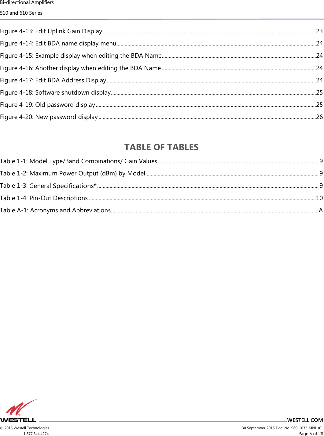 Bi-directional Amplifiers 510 and 610 Series                                    WESTELL.COM © 2015 Westell Technologies                             30 September 2015 Doc. No. 960-1032-MNL rC 1.877.844.4274                     Page 5 of 28  Figure 4-13: Edit Uplink Gain Display ........................................................................................................................................................... 23 Figure 4-14: Edit BDA name display menu................................................................................................................................................. 24 Figure 4-15: Example display when editing the BDA Name ................................................................................................................ 24 Figure 4-16: Another display when editing the BDA Name ................................................................................................................ 24 Figure 4-17: Edit BDA Address Display ........................................................................................................................................................ 24 Figure 4-18: Software shutdown display ..................................................................................................................................................... 25 Figure 4-19: Old password display ................................................................................................................................................................ 25 Figure 4-20: New password display .............................................................................................................................................................. 26  TABLE OF TABLES Table 1-1: Model Type/Band Combinations/ Gain Values ..................................................................................................................... 9 Table 1-2: Maximum Power Output (dBm) by Model.............................................................................................................................. 9 Table 1-3: General Speciﬁcations* ................................................................................................................................................................. 9 Table 1-4: Pin-Out Descriptions ..................................................................................................................................................................... 10 Table A-1: Acronyms and Abbreviations ....................................................................................................................................................... A     