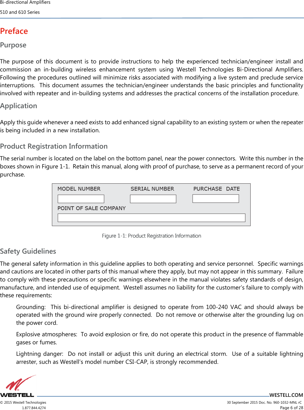 Bi-directional Amplifiers 510 and 610 Series                                    WESTELL.COM © 2015 Westell Technologies                             30 September 2015 Doc. No. 960-1032-MNL rC 1.877.844.4274                     Page 6 of 28  Preface Purpose  The purpose of this  document  is  to  provide  instructions  to  help  the  experienced technician/engineer  install and commission  an  in-building  wireless  enhancement  system  using  Westell  Technologies  Bi-Directional  Amplifiers.  Following the procedures outlined will minimize risks associated with modifying a live system and preclude service interruptions.  This document assumes the technician/engineer understands the basic principles and functionality involved with repeater and in-building systems and addresses the practical concerns of the installation procedure. Application  Apply this guide whenever a need exists to add enhanced signal capability to an existing system or when the repeater is being included in a new installation. Product Registration Information The serial number is located on the label on the bottom panel, near the power connectors.  Write this number in the boxes shown in Figure 1-1.  Retain this manual, along with proof of purchase, to serve as a permanent record of your purchase.  Figure Figure Figure Figure 1111----1111: Product Registration Information: Product Registration Information: Product Registration Information: Product Registration Information    Safety Guidelines The general safety information in this guideline applies to both operating and service personnel.  Speciﬁc warnings and cautions are located in other parts of this manual where they apply, but may not appear in this summary.  Failure to comply with these precautions or speciﬁc warnings elsewhere in the manual violates safety standards of design, manufacture, and intended use of equipment.  Westell assumes no liability for the customer’s failure to comply with these requirements: Grounding:    This  bi-directional  amplifier  is  designed  to  operate  from  100-240  VAC  and  should  always  be operated with the ground wire properly connected.  Do not remove or otherwise alter the grounding lug on the power cord. Explosive atmospheres:  To avoid explosion or ﬁre, do not operate this product in the presence of ﬂammable gases or fumes. Lightning danger:   Do not  install  or  adjust this unit during an electrical storm.   Use of a suitable lightning arrester, such as Westell’s model number CSI-CAP, is strongly recommended. 