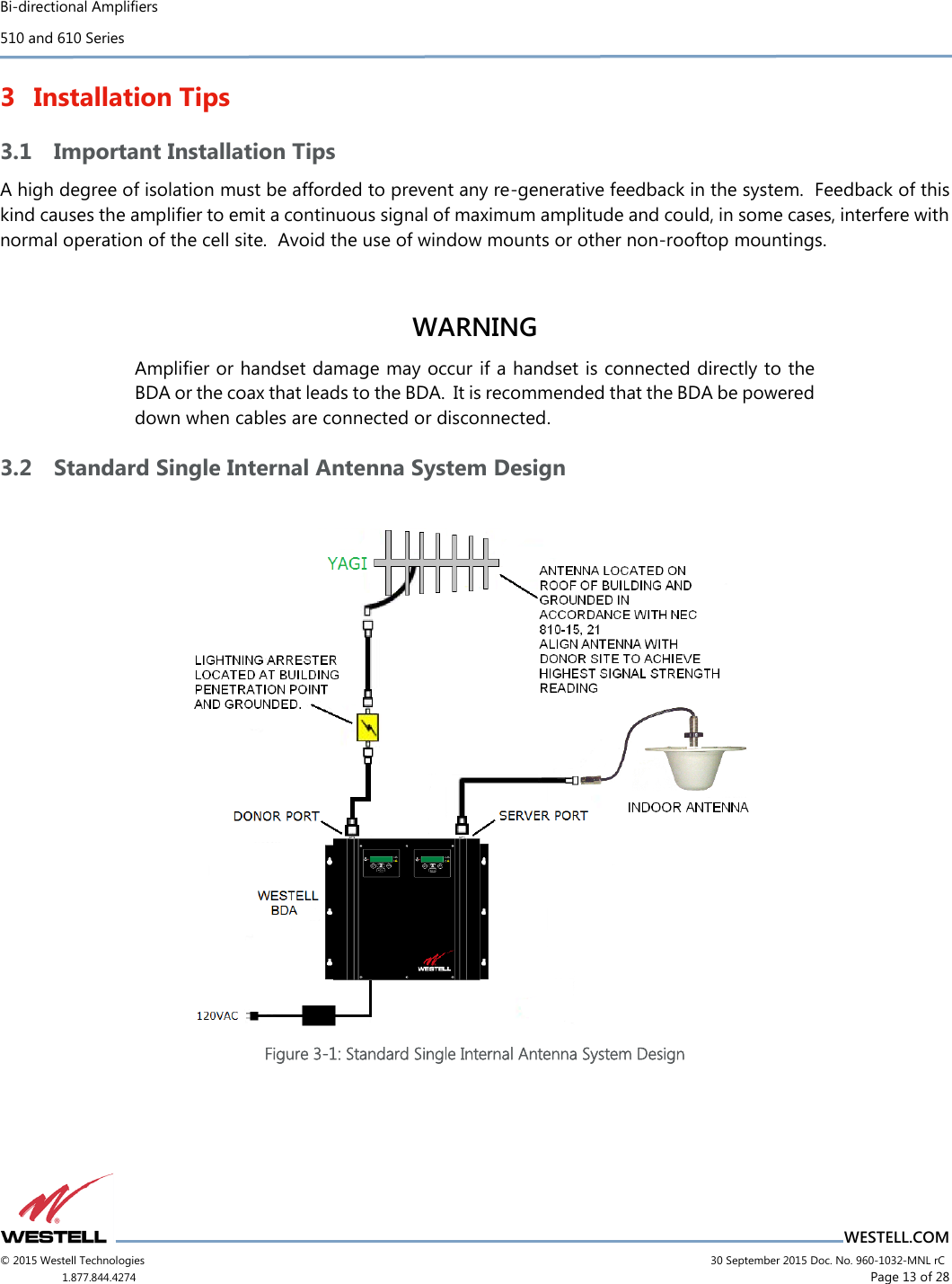 Bi-directional Amplifiers 510 and 610 Series                          WESTELL.COM © 2015 Westell Technologies                             30 September 2015 Doc. No. 960-1032-MNL rC 1.877.844.4274                      Page 13 of 28  3 Installation Tips 3.1 Important Installation Tips A high degree of isolation must be afforded to prevent any re-generative feedback in the system.  Feedback of this kind causes the ampliﬁer to emit a continuous signal of maximum amplitude and could, in some cases, interfere with normal operation of the cell site.  Avoid the use of window mounts or other non-rooftop mountings.   WARNING Ampliﬁer or handset damage may occur if a handset is connected directly to the BDA or the coax that leads to the BDA.  It is recommended that the BDA be powered down when cables are connected or disconnected.   3.2 Standard Single Internal Antenna System Design   Figure 3-1: Standard Single Internal Antenna System Design    