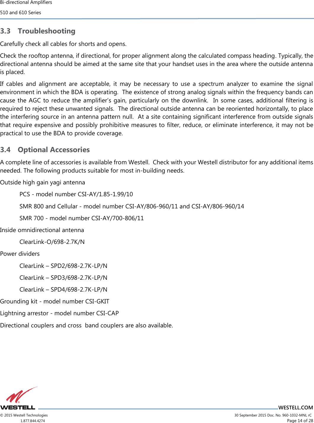 Bi-directional Amplifiers 510 and 610 Series                          WESTELL.COM © 2015 Westell Technologies                             30 September 2015 Doc. No. 960-1032-MNL rC 1.877.844.4274                      Page 14 of 28  3.3 Troubleshooting Carefully check all cables for shorts and opens. Check the rooftop antenna, if directional, for proper alignment along the calculated compass heading. Typically, the directional antenna should be aimed at the same site that your handset uses in the area where the outside antenna is placed.  If  cables  and  alignment  are  acceptable,  it  may  be  necessary  to  use  a  spectrum  analyzer  to  examine  the  signal environment in which the BDA is operating.  The existence of strong analog signals within the frequency bands can cause the AGC to reduce the ampliﬁer’s gain, particularly on the downlink.  In some cases, additional ﬁltering  is required to reject these unwanted signals.  The directional outside antenna can be reoriented horizontally, to place the interfering source in an antenna pattern null.  At a site containing significant interference from outside signals that require expensive and possibly prohibitive measures to ﬁlter, reduce, or eliminate interference, it may not be practical to use the BDA to provide coverage.  3.4 Optional Accessories A complete line of accessories is available from Westell.  Check with your Westell distributor for any additional items needed. The following products suitable for most in-building needs. Outside high gain yagi antenna PCS - model number CSI-AY/1.85-1.99/10 SMR 800 and Cellular - model number CSI-AY/806-960/11 and CSI-AY/806-960/14 SMR 700 - model number CSI-AY/700-806/11  Inside omnidirectional antenna ClearLink-O/698-2.7K/N Power dividers ClearLink – SPD2/698-2.7K-LP/N ClearLink – SPD3/698-2.7K-LP/N ClearLink – SPD4/698-2.7K-LP/N Grounding kit - model number CSI-GKIT Lightning arrestor - model number CSI-CAP Directional couplers and cross  band couplers are also available.  