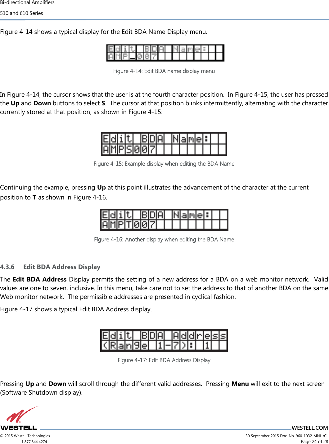 Bi-directional Amplifiers 510 and 610 Series                          WESTELL.COM © 2015 Westell Technologies                             30 September 2015 Doc. No. 960-1032-MNL rC 1.877.844.4274                      Page 24 of 28  Figure 4-14 shows a typical display for the Edit BDA Name Display menu.  Figure 4-14: Edit BDA name display menu  In Figure 4-14, the cursor shows that the user is at the fourth character position.  In Figure 4-15, the user has pressed the Up and Down buttons to select S.  The cursor at that position blinks intermittently, alternating with the character currently stored at that position, as shown in Figure 4-15:   Figure 4-15: Example display when editing the BDA Name  Continuing the example, pressing Up at this point illustrates the advancement of the character at the current position to T as shown in Figure 4-16.  Figure 4-16: Another display when editing the BDA Name  4.3.6 Edit BDA Address Display The Edit BDA Address Display permits the setting of a new address for a BDA on a web monitor network.  Valid values are one to seven, inclusive. In this menu, take care not to set the address to that of another BDA on the same Web monitor network.  The permissible addresses are presented in cyclical fashion. Figure 4-17 shows a typical Edit BDA Address display.   Figure 4-17: Edit BDA Address Display  Pressing Up and Down will scroll through the different valid addresses.  Pressing Menu will exit to the next screen (Software Shutdown display).   