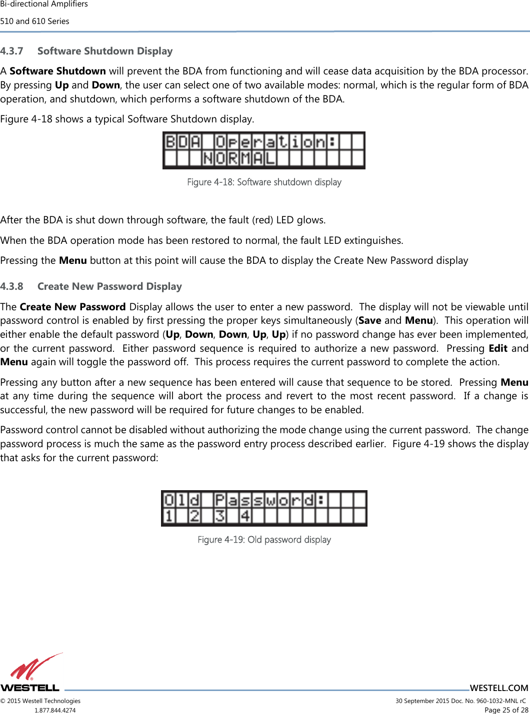 Bi-directional Amplifiers 510 and 610 Series                          WESTELL.COM © 2015 Westell Technologies                             30 September 2015 Doc. No. 960-1032-MNL rC 1.877.844.4274                      Page 25 of 28  4.3.7 Software Shutdown Display A Software Shutdown will prevent the BDA from functioning and will cease data acquisition by the BDA processor.  By pressing Up and Down, the user can select one of two available modes: normal, which is the regular form of BDA operation, and shutdown, which performs a software shutdown of the BDA. Figure 4-18 shows a typical Software Shutdown display.  Figure 4-18: Software shutdown display  After the BDA is shut down through software, the fault (red) LED glows. When the BDA operation mode has been restored to normal, the fault LED extinguishes. Pressing the Menu button at this point will cause the BDA to display the Create New Password display 4.3.8 Create New Password Display The Create New Password Display allows the user to enter a new password.  The display will not be viewable until password control is enabled by ﬁrst pressing the proper keys simultaneously (Save and Menu).  This operation will either enable the default password (Up, Down, Down, Up, Up) if no password change has ever been implemented, or the current password.  Either password sequence is required to authorize a new password.  Pressing Edit and Menu again will toggle the password off.  This process requires the current password to complete the action. Pressing any button after a new sequence has been entered will cause that sequence to be stored.  Pressing Menu at any time during  the  sequence will  abort  the process and  revert  to  the most  recent password.  If a change  is successful, the new password will be required for future changes to be enabled. Password control cannot be disabled without authorizing the mode change using the current password.  The change password process is much the same as the password entry process described earlier.  Figure 4-19 shows the display that asks for the current password:   Figure 4-19: Old password display    