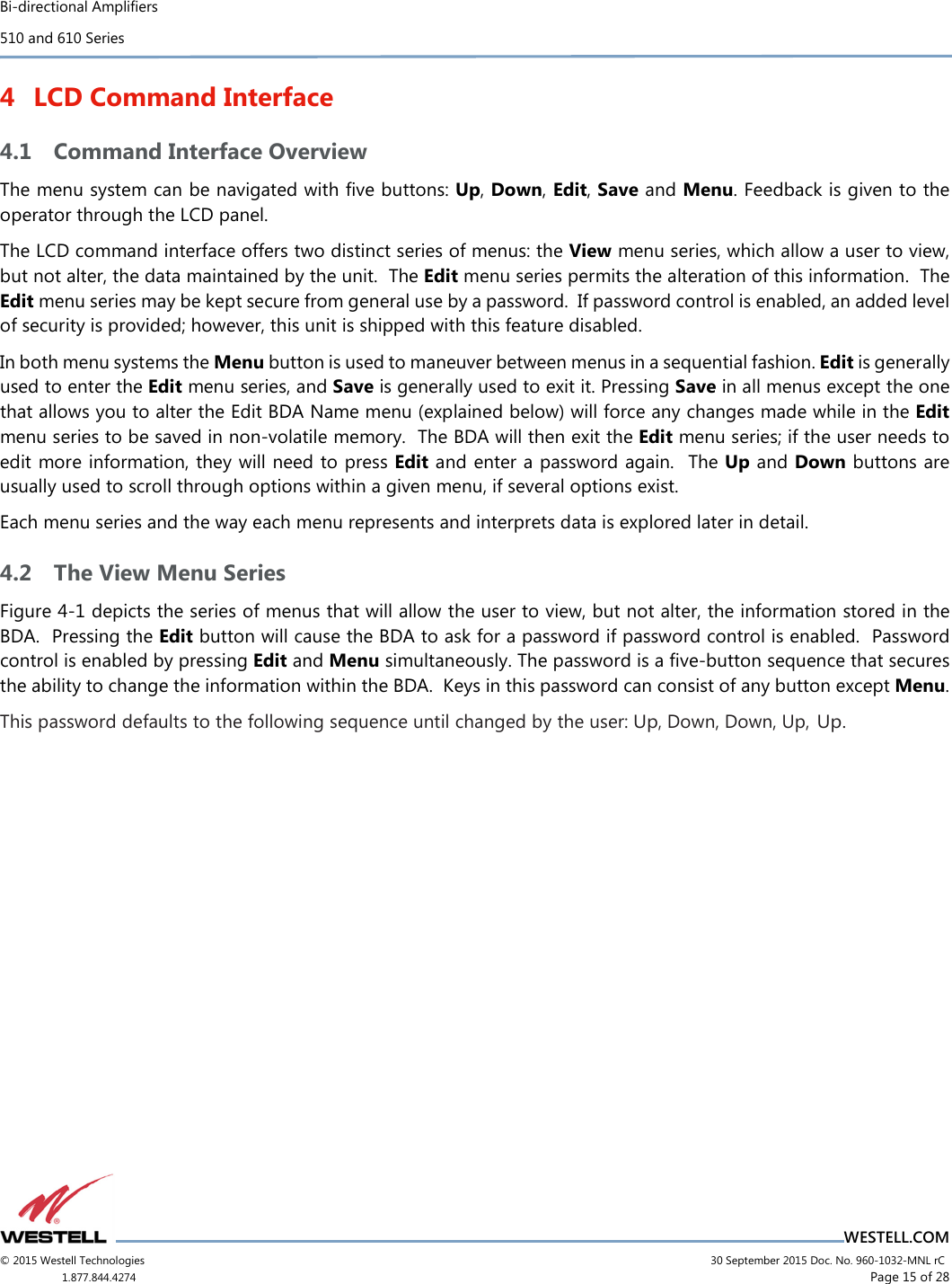 Bi-directional Amplifiers 510 and 610 Series                                    WESTELL.COM © 2015 Westell Technologies                             30 September 2015 Doc. No. 960-1032-MNL rC 1.877.844.4274                     Page 15 of 28  4 LCD Command Interface 4.1 Command Interface Overview The menu system can be navigated with ﬁve buttons: Up, Down, Edit, Save and Menu. Feedback is given to the operator through the LCD panel. The LCD command interface offers two distinct series of menus: the View menu series, which allow a user to view, but not alter, the data maintained by the unit.  The Edit menu series permits the alteration of this information.  The Edit menu series may be kept secure from general use by a password.  If password control is enabled, an added level of security is provided; however, this unit is shipped with this feature disabled. In both menu systems the Menu button is used to maneuver between menus in a sequential fashion. Edit is generally used to enter the Edit menu series, and Save is generally used to exit it. Pressing Save in all menus except the one that allows you to alter the Edit BDA Name menu (explained below) will force any changes made while in the Edit menu series to be saved in non-volatile memory.  The BDA will then exit the Edit menu series; if the user needs to edit more information, they will need to press Edit and enter a password again.  The Up and Down buttons are usually used to scroll through options within a given menu, if several options exist. Each menu series and the way each menu represents and interprets data is explored later in detail. 4.2 The View Menu Series Figure 4-1 depicts the series of menus that will allow the user to view, but not alter, the information stored in the BDA.  Pressing the Edit button will cause the BDA to ask for a password if password control is enabled.  Password control is enabled by pressing Edit and Menu simultaneously. The password is a ﬁve-button sequence that secures the ability to change the information within the BDA.  Keys in this password can consist of any button except Menu. This password defaults to the following sequence until changed by the user: Up, Down, Down, Up, Up.    
