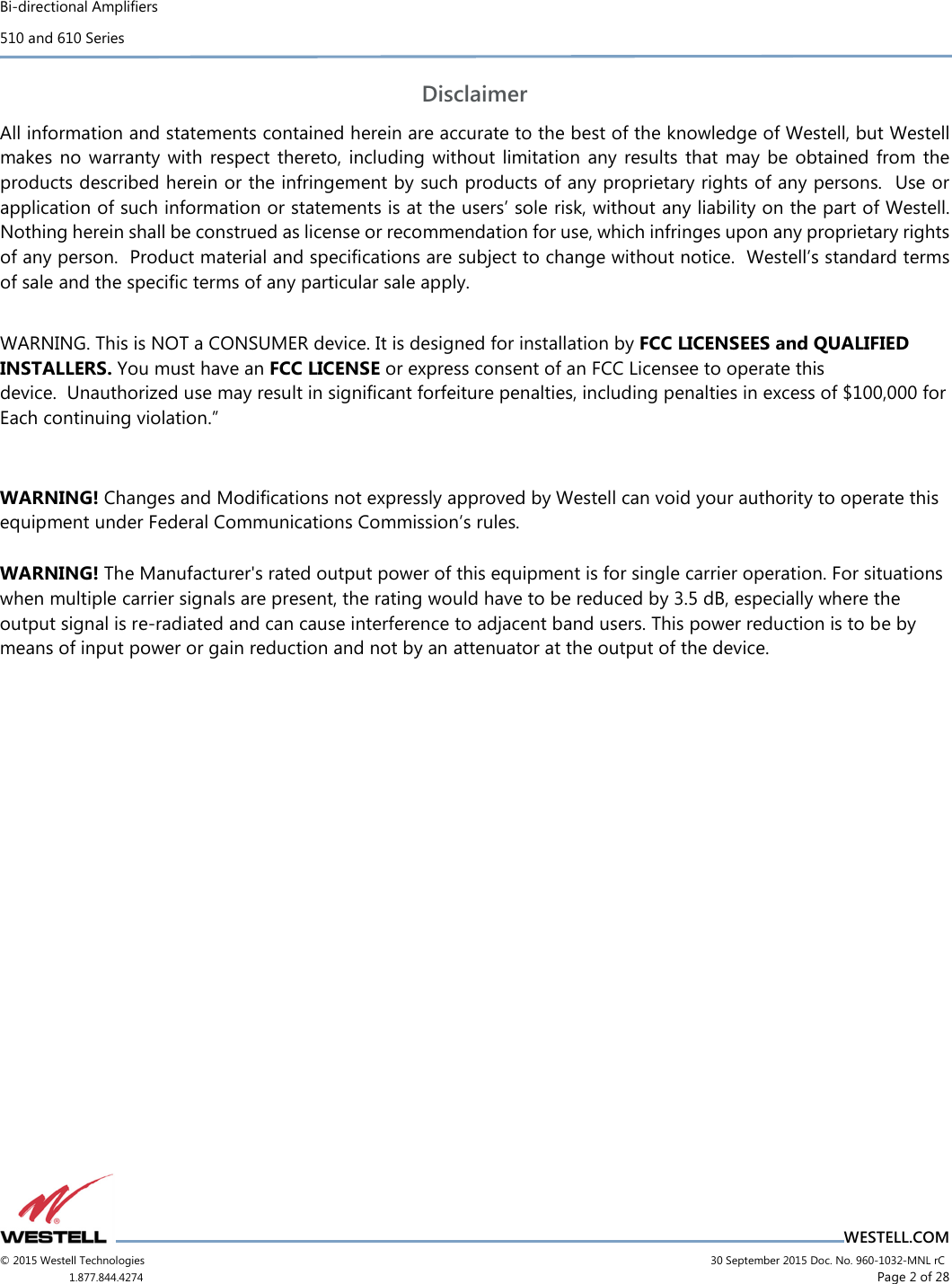 Bi-directional Amplifiers 510 and 610 Series                                    WESTELL.COM © 2015 Westell Technologies                             30 September 2015 Doc. No. 960-1032-MNL rC 1.877.844.4274                     Page 2 of 28  Disclaimer All information and statements contained herein are accurate to the best of the knowledge of Westell, but Westell makes  no  warranty with  respect  thereto, including  without  limitation  any  results that may  be  obtained  from  the products described herein or the infringement by such products of any proprietary rights of any persons.  Use or application of such information or statements is at the users’ sole risk, without any liability on the part of Westell.  Nothing herein shall be construed as license or recommendation for use, which infringes upon any proprietary rights of any person.  Product material and speciﬁcations are subject to change without notice.  Westell’s standard terms of sale and the speciﬁc terms of any particular sale apply.  WARNING. This is NOT a CONSUMER device. It is designed for installation by FCC LICENSEES and QUALIFIED INSTALLERS. You must have an FCC LICENSE or express consent of an FCC Licensee to operate this device.  Unauthorized use may result in significant forfeiture penalties, including penalties in excess of $100,000 for Each continuing violation.”  WARNING! Changes and Modifications not expressly approved by Westell can void your authority to operate this equipment under Federal Communications Commission’s rules. WARNING! The Manufacturer&apos;s rated output power of this equipment is for single carrier operation. For situations when multiple carrier signals are present, the rating would have to be reduced by 3.5 dB, especially where the output signal is re-radiated and can cause interference to adjacent band users. This power reduction is to be by means of input power or gain reduction and not by an attenuator at the output of the device.   . STATE DEPARTMENT EXPORT AUTHORIZATION REQUIRED FOR DISTRIBUTION TO FOREIGN DESTINATIONS OR FOREIGN PERSONS  This document contains Technical Data controlled under the US International Traffic in Arms Regulations (ITAR), 22 CFR 120-130, and may not be exported or transferred to any Foreign Person, foreign country or foreign entity, by any means, without prior written approval from the U.S. Department of State, Directorate of Defense Trade Controls (“DDTC”) and DRS ICAS, LLC.            