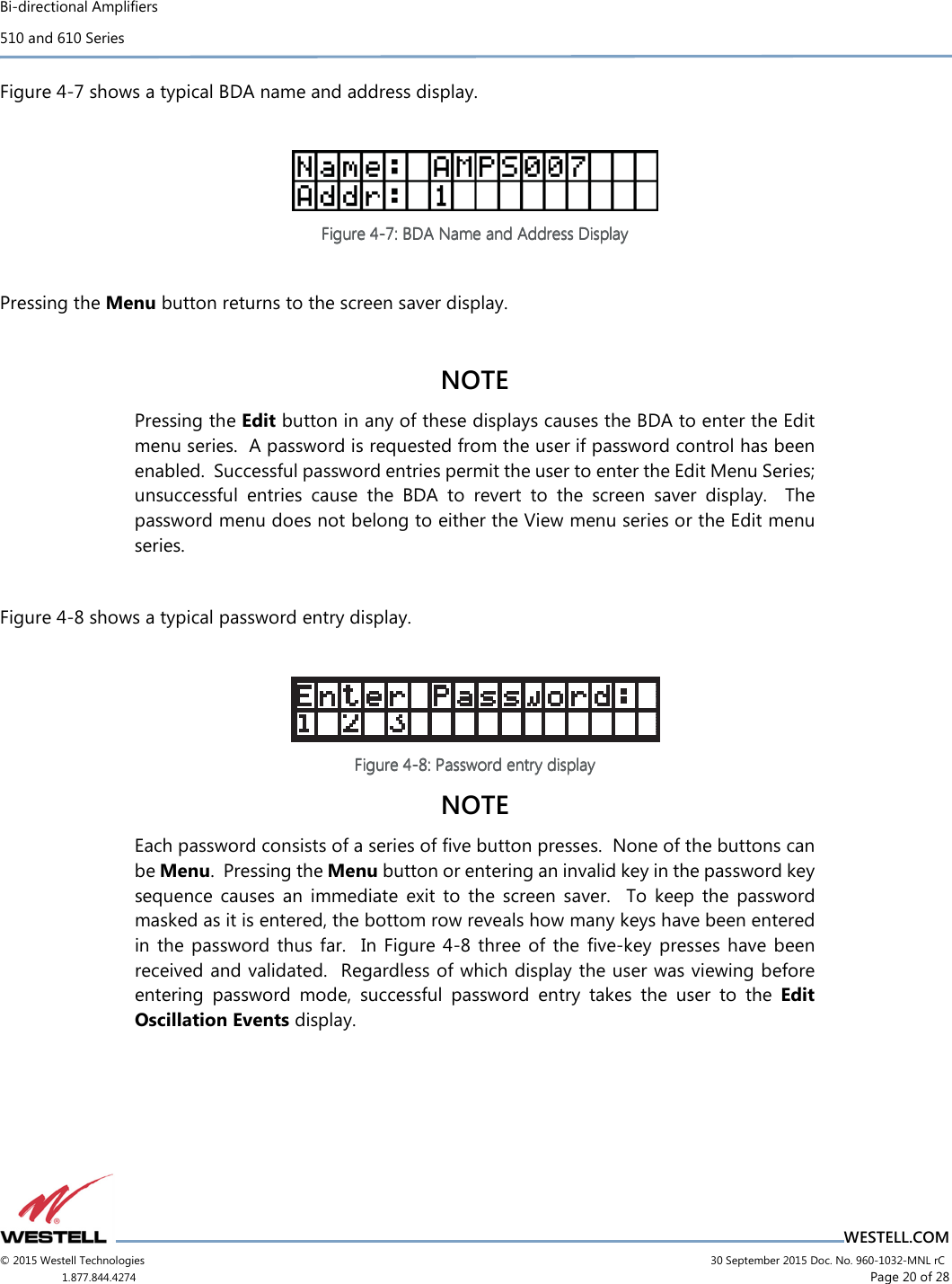 Bi-directional Amplifiers 510 and 610 Series                                    WESTELL.COM © 2015 Westell Technologies                             30 September 2015 Doc. No. 960-1032-MNL rC 1.877.844.4274                     Page 20 of 28  Figure 4-7 shows a typical BDA name and address display.   Figure Figure Figure Figure 4444----7777::::    BDA Name and Address DisplayBDA Name and Address DisplayBDA Name and Address DisplayBDA Name and Address Display        Pressing the Menu button returns to the screen saver display.  NOTE  Pressing the Edit button in any of these displays causes the BDA to enter the Edit menu series.  A password is requested from the user if password control has been enabled.  Successful password entries permit the user to enter the Edit Menu Series; unsuccessful  entries  cause  the  BDA  to  revert  to  the  screen  saver  display.    The password menu does not belong to either the View menu series or the Edit menu series.   Figure 4-8 shows a typical password entry display.   Figure Figure Figure Figure 4444----8888: Password entry display: Password entry display: Password entry display: Password entry display    NOTE Each password consists of a series of ﬁve button presses.  None of the buttons can be Menu.  Pressing the Menu button or entering an invalid key in the password key sequence  causes  an  immediate  exit  to  the  screen  saver.    To  keep  the  password masked as it is entered, the bottom row reveals how many keys have been entered in the  password  thus far.    In  Figure  4-8  three of  the  ﬁve-key presses  have been received and validated.  Regardless of which display the user was viewing before entering  password  mode,  successful  password  entry  takes  the  user  to  the  Edit Oscillation Events display.    