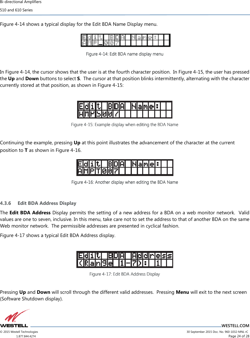 Bi-directional Amplifiers 510 and 610 Series                                    WESTELL.COM © 2015 Westell Technologies                             30 September 2015 Doc. No. 960-1032-MNL rC 1.877.844.4274                     Page 24 of 28  Figure 4-14 shows a typical display for the Edit BDA Name Display menu.  Figure Figure Figure Figure 4444----14141414::::    EditEditEditEdit    BDA name display menuBDA name display menuBDA name display menuBDA name display menu        In Figure 4-14, the cursor shows that the user is at the fourth character position.  In Figure 4-15, the user has pressed the Up and Down buttons to select S.  The cursor at that position blinks intermittently, alternating with the character currently stored at that position, as shown in Figure 4-15:   Figure Figure Figure Figure 4444----15151515: Example display when editing the BDA Name: Example display when editing the BDA Name: Example display when editing the BDA Name: Example display when editing the BDA Name        Continuing the example, pressing Up at this point illustrates the advancement of the character at the current position to T as shown in Figure 4-16.  Figure Figure Figure Figure 4444----16161616: : : : Another Another Another Another displaydisplaydisplaydisplay    when editing the BDA Namewhen editing the BDA Namewhen editing the BDA Namewhen editing the BDA Name        4.3.6 Edit BDA Address Display The Edit BDA Address Display permits the setting of a new address for a BDA on a web monitor network.  Valid values are one to seven, inclusive. In this menu, take care not to set the address to that of another BDA on the same Web monitor network.  The permissible addresses are presented in cyclical fashion. Figure 4-17 shows a typical Edit BDA Address display.   FiFiFiFigure gure gure gure 4444----17171717: : : : EditEditEditEdit    BDBDBDBDA Address DisplayA Address DisplayA Address DisplayA Address Display        Pressing Up and Down will scroll through the different valid addresses.  Pressing Menu will exit to the next screen (Software Shutdown display).   