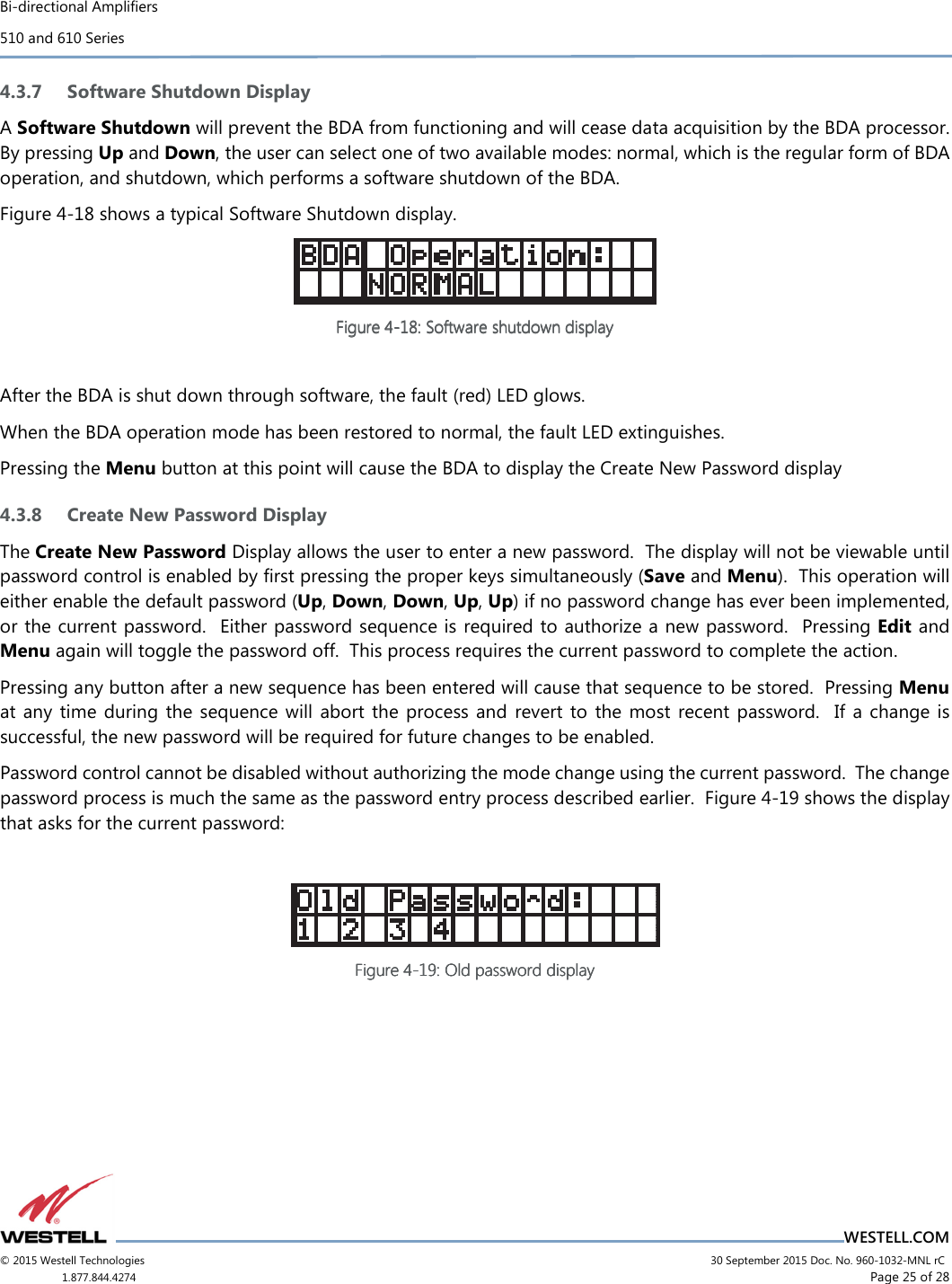 Bi-directional Amplifiers 510 and 610 Series                                    WESTELL.COM © 2015 Westell Technologies                             30 September 2015 Doc. No. 960-1032-MNL rC 1.877.844.4274                     Page 25 of 28  4.3.7 Software Shutdown Display A Software Shutdown will prevent the BDA from functioning and will cease data acquisition by the BDA processor.  By pressing Up and Down, the user can select one of two available modes: normal, which is the regular form of BDA operation, and shutdown, which performs a software shutdown of the BDA. Figure 4-18 shows a typical Software Shutdown display.  Figure Figure Figure Figure 4444----18181818: Software shutdown display: Software shutdown display: Software shutdown display: Software shutdown display        After the BDA is shut down through software, the fault (red) LED glows. When the BDA operation mode has been restored to normal, the fault LED extinguishes. Pressing the Menu button at this point will cause the BDA to display the Create New Password display 4.3.8 Create New Password Display The Create New Password Display allows the user to enter a new password.  The display will not be viewable until password control is enabled by ﬁrst pressing the proper keys simultaneously (Save and Menu).  This operation will either enable the default password (Up, Down, Down, Up, Up) if no password change has ever been implemented, or the current password.  Either password sequence is required to authorize a new password.  Pressing Edit and Menu again will toggle the password off.  This process requires the current password to complete the action. Pressing any button after a new sequence has been entered will cause that sequence to be stored.  Pressing Menu at any  time during the  sequence will  abort  the process and  revert to  the most  recent  password.    If  a  change is successful, the new password will be required for future changes to be enabled. Password control cannot be disabled without authorizing the mode change using the current password.  The change password process is much the same as the password entry process described earlier.  Figure 4-19 shows the display that asks for the current password:   Figure Figure Figure Figure 4444----19191919: Old password display: Old password display: Old password display: Old password display       