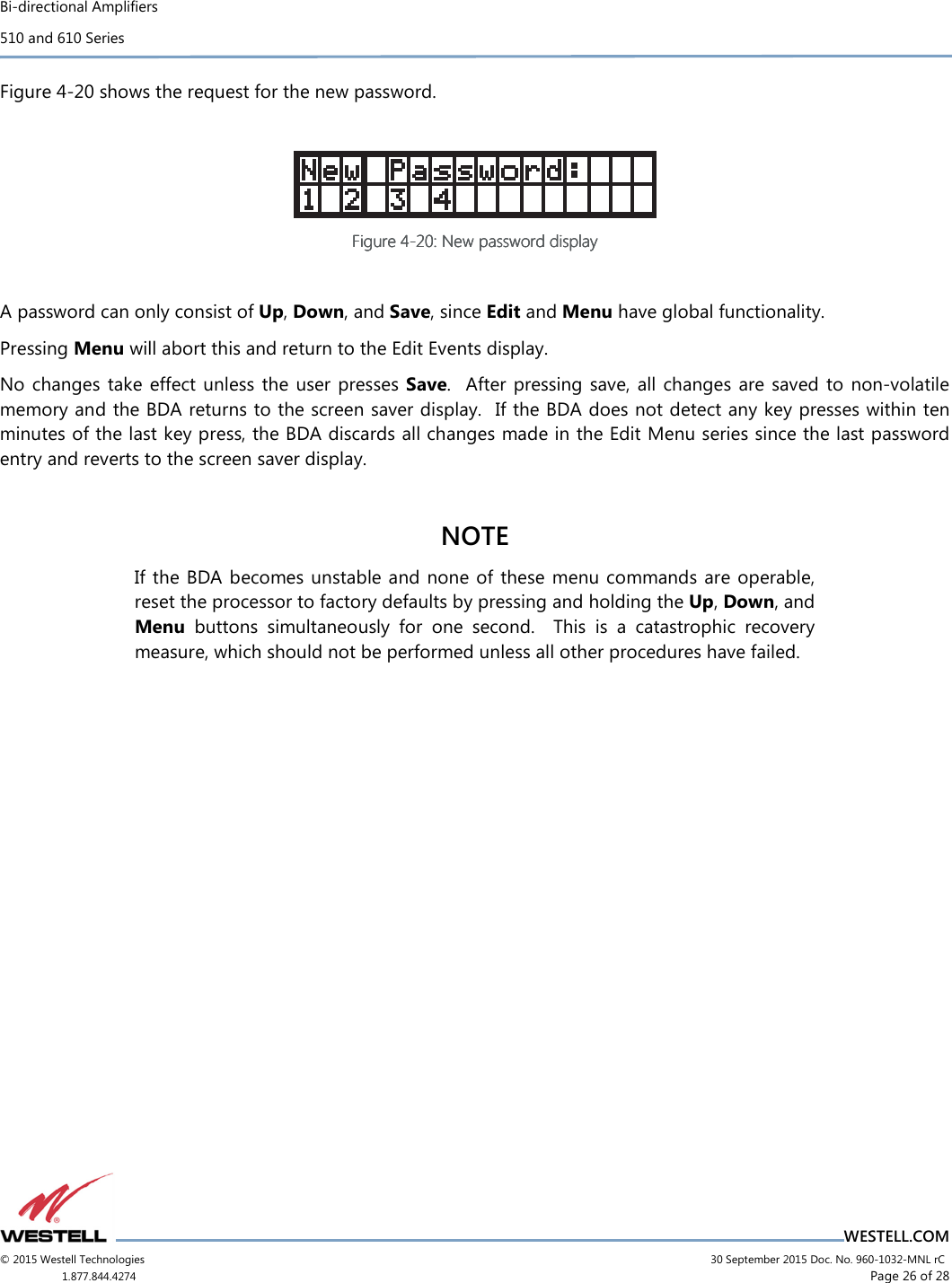 Bi-directional Amplifiers 510 and 610 Series                                    WESTELL.COM © 2015 Westell Technologies                             30 September 2015 Doc. No. 960-1032-MNL rC 1.877.844.4274                     Page 26 of 28  Figure 4-20 shows the request for the new password.   Figure Figure Figure Figure 4444----20202020: New password display: New password display: New password display: New password display     A password can only consist of Up, Down, and Save, since Edit and Menu have global functionality. Pressing Menu will abort this and return to the Edit Events display. No  changes  take effect unless  the user presses  Save.   After pressing save, all changes are saved  to  non-volatile memory and the BDA returns to the screen saver display.  If the BDA does not detect any key presses within ten minutes of the last key press, the BDA discards all changes made in the Edit Menu series since the last password entry and reverts to the screen saver display.  NOTE If the BDA becomes unstable and none of these menu commands are operable, reset the processor to factory defaults by pressing and holding the Up, Down, and Menu  buttons  simultaneously  for  one  second.    This  is  a  catastrophic  recovery measure, which should not be performed unless all other procedures have failed.   