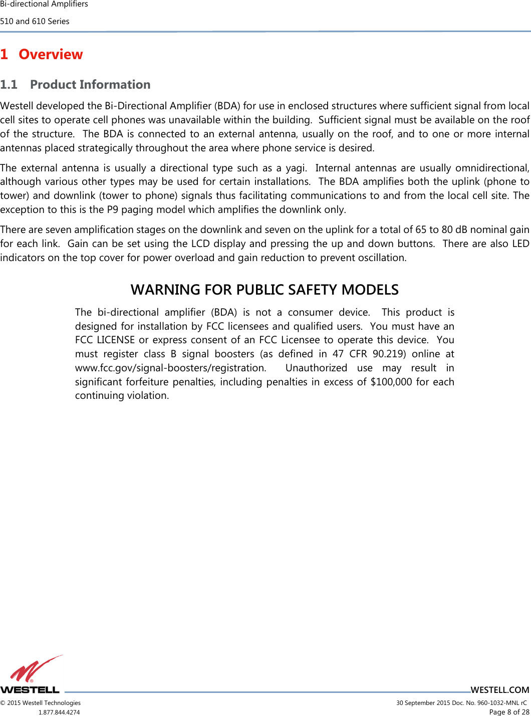 Bi-directional Amplifiers 510 and 610 Series                                    WESTELL.COM © 2015 Westell Technologies                             30 September 2015 Doc. No. 960-1032-MNL rC 1.877.844.4274                     Page 8 of 28  1 Overview 1.1 Product Information Westell developed the Bi-Directional Ampliﬁer (BDA) for use in enclosed structures where sufﬁcient signal from local cell sites to operate cell phones was unavailable within the building.  Sufﬁcient signal must be available on the roof of the structure.  The BDA is connected to an external antenna, usually on the roof, and to one or more internal antennas placed strategically throughout the area where phone service is desired. The  external  antenna  is usually  a  directional  type  such  as  a  yagi.    Internal  antennas  are  usually  omnidirectional, although various other types may be used for certain installations.  The BDA ampliﬁes both the uplink (phone to tower) and downlink (tower to phone) signals thus facilitating communications to and from the local cell site. The exception to this is the P9 paging model which amplifies the downlink only. There are seven ampliﬁcation stages on the downlink and seven on the uplink for a total of 65 to 80 dB nominal gain for each link.  Gain can be set using the LCD display and pressing the up and down buttons.  There are also LED indicators on the top cover for power overload and gain reduction to prevent oscillation.  WARNING FOR PUBLIC SAFETY MODELS  The  bi-directional  amplifier  (BDA)  is  not  a  consumer  device.    This  product  is designed for installation by FCC licensees and qualified users.  You must have an FCC LICENSE or express consent of an FCC Licensee to operate this device.  You must  register  class  B  signal  boosters  (as  deﬁned  in  47  CFR  90.219)  online  at www.fcc.gov/signal-boosters/registration.    Unauthorized  use  may  result  in signiﬁcant forfeiture penalties, including penalties in excess of $100,000 for each continuing violation.     