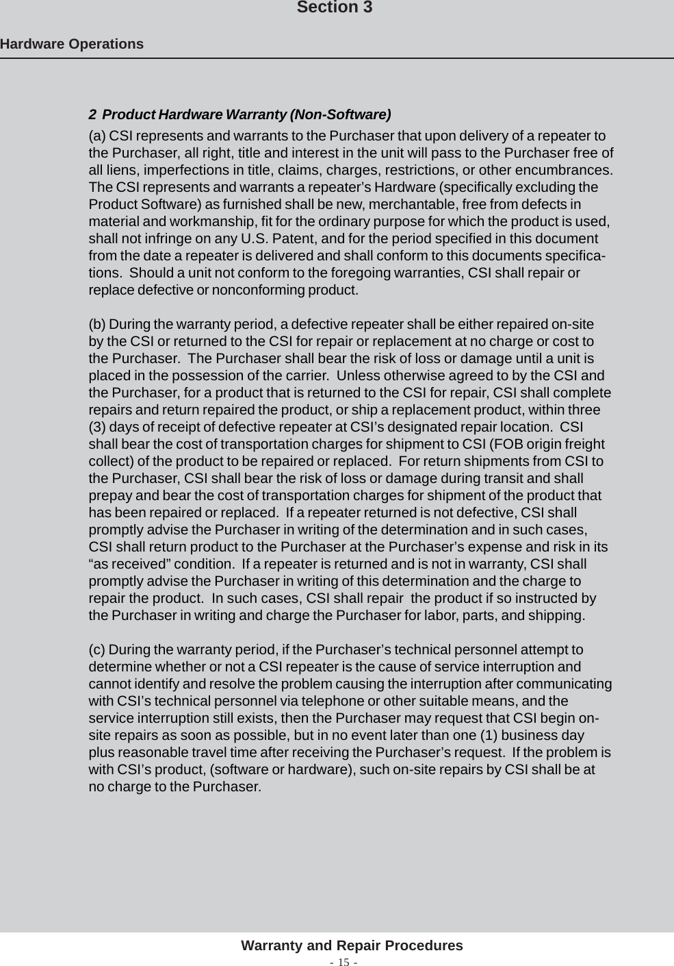 - 15 -Hardware OperationsSection 32  Product Hardware Warranty (Non-Software)(a) CSI represents and warrants to the Purchaser that upon delivery of a repeater tothe Purchaser, all right, title and interest in the unit will pass to the Purchaser free ofall liens, imperfections in title, claims, charges, restrictions, or other encumbrances.The CSI represents and warrants a repeater’s Hardware (specifically excluding theProduct Software) as furnished shall be new, merchantable, free from defects inmaterial and workmanship, fit for the ordinary purpose for which the product is used,shall not infringe on any U.S. Patent, and for the period specified in this documentfrom the date a repeater is delivered and shall conform to this documents specifica-tions.  Should a unit not conform to the foregoing warranties, CSI shall repair orreplace defective or nonconforming product.(b) During the warranty period, a defective repeater shall be either repaired on-siteby the CSI or returned to the CSI for repair or replacement at no charge or cost tothe Purchaser.  The Purchaser shall bear the risk of loss or damage until a unit isplaced in the possession of the carrier.  Unless otherwise agreed to by the CSI andthe Purchaser, for a product that is returned to the CSI for repair, CSI shall completerepairs and return repaired the product, or ship a replacement product, within three(3) days of receipt of defective repeater at CSI’s designated repair location.  CSIshall bear the cost of transportation charges for shipment to CSI (FOB origin freightcollect) of the product to be repaired or replaced.  For return shipments from CSI tothe Purchaser, CSI shall bear the risk of loss or damage during transit and shallprepay and bear the cost of transportation charges for shipment of the product thathas been repaired or replaced.  If a repeater returned is not defective, CSI shallpromptly advise the Purchaser in writing of the determination and in such cases,CSI shall return product to the Purchaser at the Purchaser’s expense and risk in its“as received” condition.  If a repeater is returned and is not in warranty, CSI shallpromptly advise the Purchaser in writing of this determination and the charge torepair the product.  In such cases, CSI shall repair  the product if so instructed bythe Purchaser in writing and charge the Purchaser for labor, parts, and shipping.(c) During the warranty period, if the Purchaser’s technical personnel attempt todetermine whether or not a CSI repeater is the cause of service interruption andcannot identify and resolve the problem causing the interruption after communicatingwith CSI’s technical personnel via telephone or other suitable means, and theservice interruption still exists, then the Purchaser may request that CSI begin on-site repairs as soon as possible, but in no event later than one (1) business dayplus reasonable travel time after receiving the Purchaser’s request.  If the problem iswith CSI’s product, (software or hardware), such on-site repairs by CSI shall be atno charge to the Purchaser.Warranty and Repair Procedures