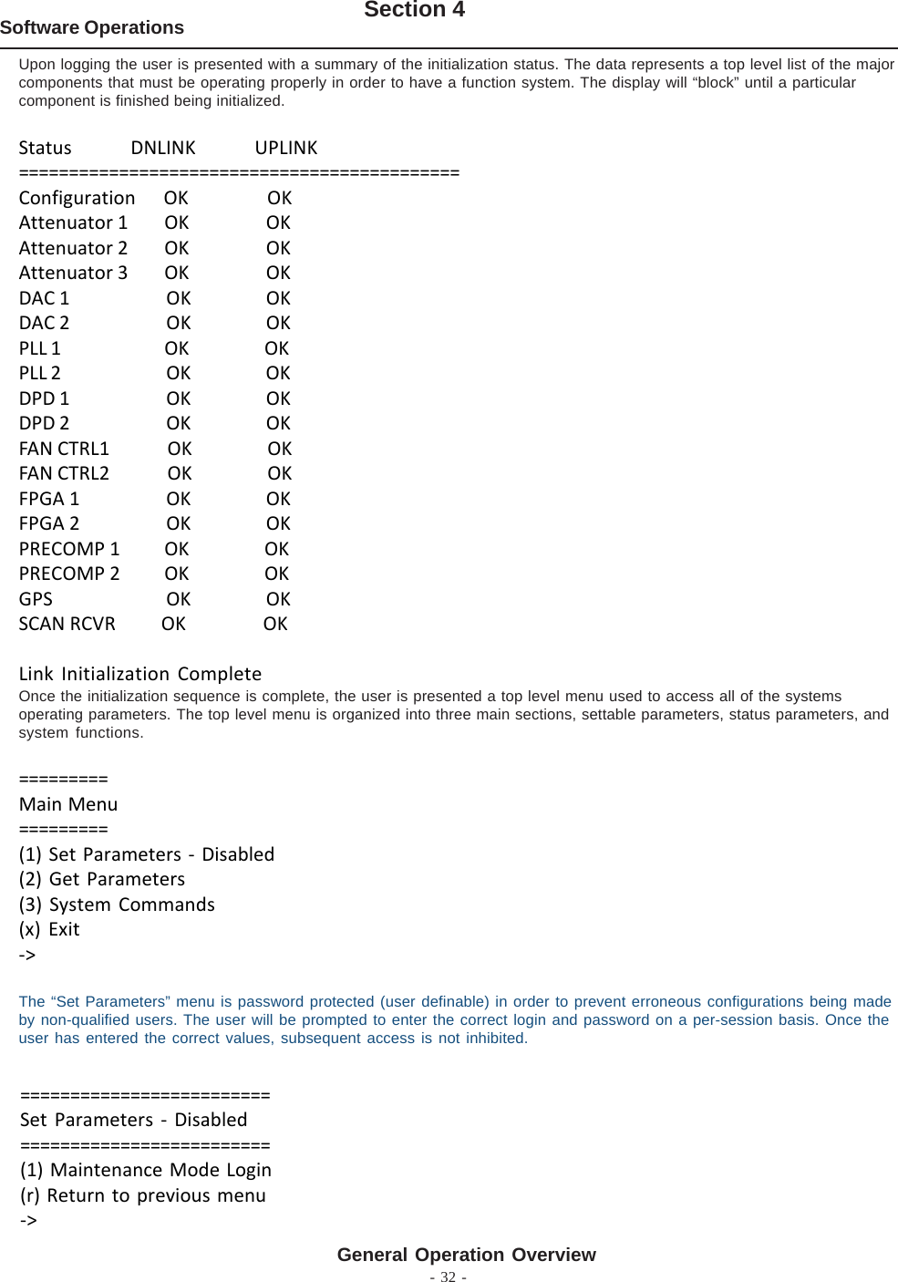 - 32 -Software Operations Section 4General Operation OverviewUpon logging the user is presented with a summary of the initialization status. The data represents a top level list of the majorcomponents that must be operating properly in order to have a function system. The display will “block” until a particularcomponent is finished being initialized.Status             DNLINK             UPLINK============================================Configuration      OK                 OKAttenuator 1        OK                 OKAttenuator 2        OK                 OKAttenuator 3        OK                 OKDAC 1                   OK                 OKDAC 2                   OK                 OKPLL 1   OK                 OKPLL 2                   OK                 OKDPD 1                   OK                 OKDPD 2                   OK                 OKFAN CTRL1             OK                 OKFAN CTRL2             OK                 OKFPGA 1                   OK                 OKFPGA 2                   OK                 OKPRECOMP 1          OK                 OKPRECOMP 2          OK                 OKGPS                   OK                 OKSCAN RCVR          OK                 OKLink Initialization CompleteOnce the initialization sequence is complete, the user is presented a top level menu used to access all of the systemsoperating parameters. The top level menu is organized into three main sections, settable parameters, status parameters, andsystem functions.=========Main Menu=========(1) Set Parameters - Disabled(2) Get Parameters(3) System Commands(x) Exit-&gt;The “Set Parameters” menu is password protected (user definable) in order to prevent erroneous configurations being madeby non-qualified users. The user will be prompted to enter the correct login and password on a per-session basis. Once theuser has entered the correct values, subsequent access is not inhibited.=========================Set Parameters - Disabled=========================(1) Maintenance Mode Login(r) Return to previous menu-&gt;