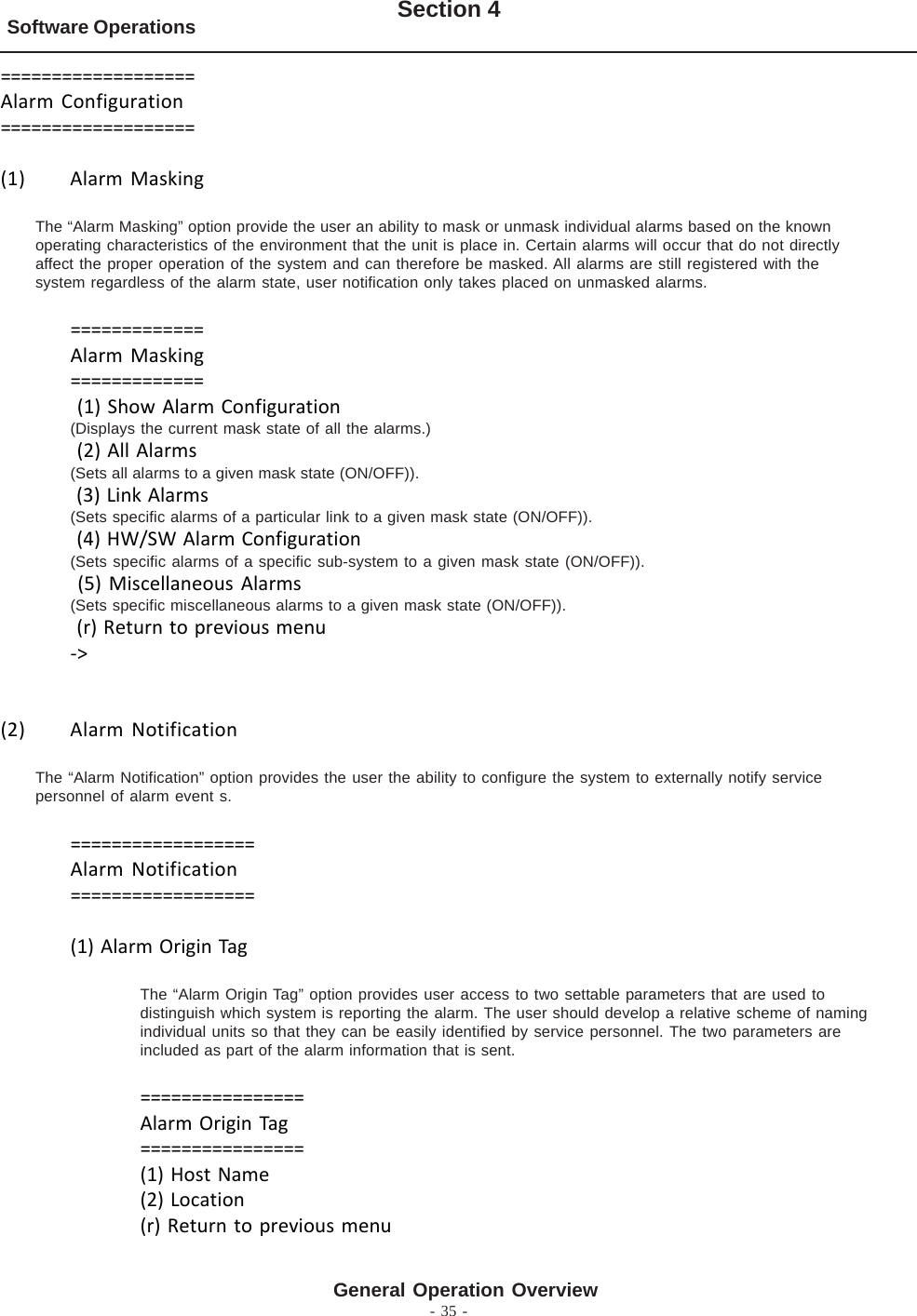 - 35 -Software Operations Section 4General Operation Overview===================Alarm Configuration===================(1) Alarm MaskingThe “Alarm Masking” option provide the user an ability to mask or unmask individual alarms based on the knownoperating characteristics of the environment that the unit is place in. Certain alarms will occur that do not directlyaffect the proper operation of the system and can therefore be masked. All alarms are still registered with thesystem regardless of the alarm state, user notification only takes placed on unmasked alarms.=============Alarm Masking============= (1) Show Alarm Configuration(Displays the current mask state of all the alarms.) (2) All Alarms(Sets all alarms to a given mask state (ON/OFF)). (3) Link Alarms(Sets specific alarms of a particular link to a given mask state (ON/OFF)). (4) HW/SW Alarm Configuration(Sets specific alarms of a specific sub-system to a given mask state (ON/OFF)). (5) Miscellaneous Alarms(Sets specific miscellaneous alarms to a given mask state (ON/OFF)). (r) Return to previous menu-&gt;(2) Alarm NotificationThe “Alarm Notification” option provides the user the ability to configure the system to externally notify servicepersonnel of alarm event s.==================Alarm Notification==================(1) Alarm Origin TagThe “Alarm Origin Tag” option provides user access to two settable parameters that are used todistinguish which system is reporting the alarm. The user should develop a relative scheme of namingindividual units so that they can be easily identified by service personnel. The two parameters areincluded as part of the alarm information that is sent.================Alarm Origin Tag================(1) Host Name(2) Location(r) Return to previous menu