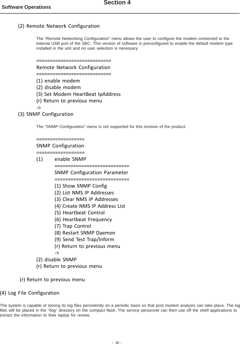 - 38 -Software Operations Section 4(2) Remote Network ConfigurationThe “Remote Networking Configuration” menu allows the user to configure the modem connected to theinternal USB port of the SBC. This version of software is preconfigured to enable the default modem typeinstalled in the unit and no user selection is necessary.============================Remote Network Configuration============================(1) enable modem(2) disable modem(3) Set Modem HeartBeat IpAddress(r) Return to previous menu-&gt;(3) SNMP ConfigurationThe “SNMP Configuration” menu is not supported for this revision of the product.==================SNMP Configuration==================(1) enable SNMP============================SNMP Configuration Parameter============================(1) Show SNMP Config(2) List NMS IP Addresses(3) Clear NMS IP Addresses(4) Create NMS IP Address List(5) Heartbeat Control(6) Heartbeat Frequency(7) Trap Control(8) Restart SNMP Daemon(9) Send Test Trap/Inform(r) Return to previous menu-&gt;(2) disable SNMP(r) Return to previous menu (r) Return to previous menu(4) Log File ConfigurationThe system is capable of storing its log files persistently on a periodic basis so that post mortem analysis can take place. The logfiles will be placed in the “/log” directory on the compact flash. The service personnel can then use off the shelf applications toextract the information to their laptop for review.