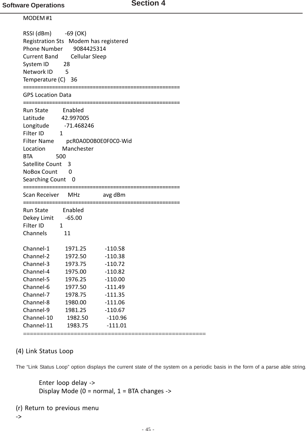 - 45 -Software Operations Section 4MODEM #1RSSI (dBm)         -69 (OK)Registration Sts   Modem has registeredPhone Number       9084425314Current Band        Cellular SleepSystem ID          28Network ID         5Temperature (C)    36======================================================GPS Location Data======================================================Run State          EnabledLatitude           42.997005Longitude          -71.468246Filter ID          1Filter Name        pcR0A0D0B0E0F0C0-WidLocation           ManchesterBTA                500Satellite Count    3NoBox Count        0Searching Count    0======================================================Scan Receiver      MHz                avg dBm======================================================Run State          EnabledDekey Limit        -65.00Filter ID          1Channels           11Channel-1          1971.25            -110.58Channel-2          1972.50            -110.38Channel-3          1973.75            -110.72Channel-4          1975.00            -110.82Channel-5          1976.25            -110.00Channel-6          1977.50            -111.49Channel-7          1978.75            -111.35Channel-8          1980.00            -111.06Channel-9          1981.25            -110.67Channel-10         1982.50            -110.96Channel-11         1983.75            -111.01======================================================(4) Link Status LoopThe “Link Status Loop” option displays the current state of the system on a periodic basis in the form of a parse able string.Enter loop delay -&gt;Display Mode (0 = normal, 1 = BTA changes -&gt;(r) Return to previous menu-&gt;