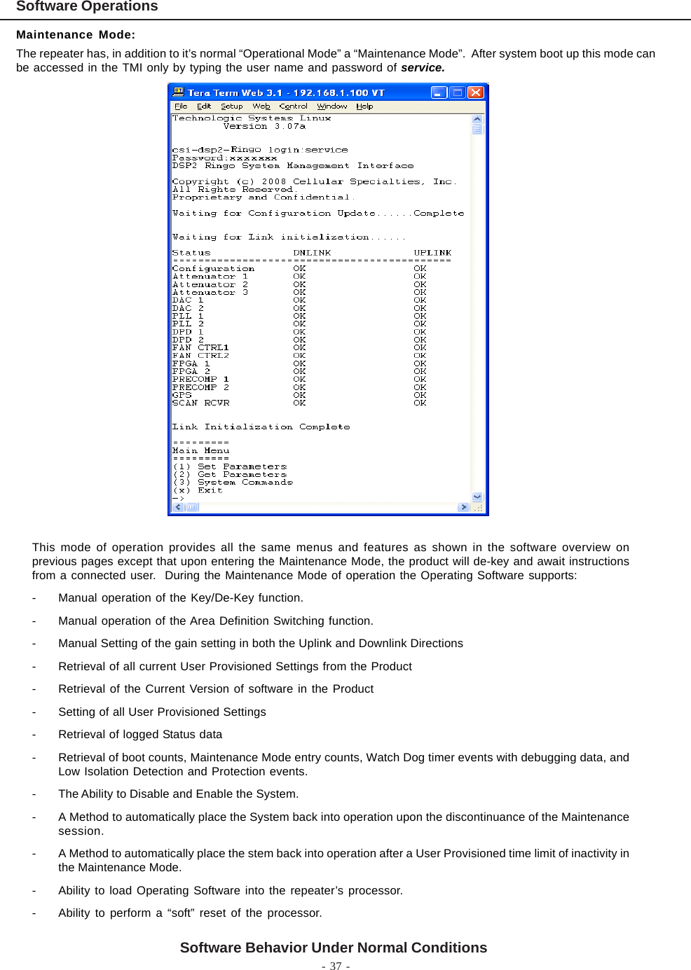 - 37 -Software Behavior Under Normal ConditionsMaintenance Mode:The repeater has, in addition to it’s normal “Operational Mode” a “Maintenance Mode”.  After system boot up this mode canbe accessed in the TMI only by typing the user name and password of service.This mode of operation provides all the same menus and features as shown in the software overview onprevious pages except that upon entering the Maintenance Mode, the product will de-key and await instructionsfrom a connected user.  During the Maintenance Mode of operation the Operating Software supports:- Manual operation of the Key/De-Key function.- Manual operation of the Area Definition Switching function.- Manual Setting of the gain setting in both the Uplink and Downlink Directions- Retrieval of all current User Provisioned Settings from the Product- Retrieval of the Current Version of software in the Product- Setting of all User Provisioned Settings- Retrieval of logged Status data- Retrieval of boot counts, Maintenance Mode entry counts, Watch Dog timer events with debugging data, andLow Isolation Detection and Protection events.- The Ability to Disable and Enable the System.- A Method to automatically place the System back into operation upon the discontinuance of the Maintenancesession.- A Method to automatically place the stem back into operation after a User Provisioned time limit of inactivity inthe Maintenance Mode.- Ability to load Operating Software into the repeater’s processor.- Ability to perform a “soft” reset of the processor.Software Operations