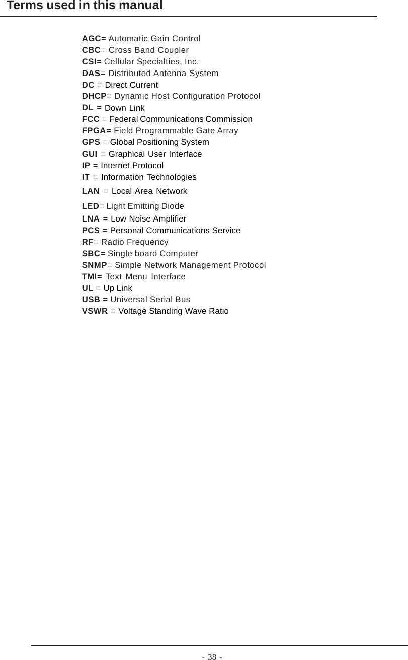 - 38 -Terms used in this manualAGC= Automatic Gain ControlCBC= Cross Band CouplerCSI= Cellular Specialties, Inc.DAS= Distributed Antenna SystemDC = Direct CurrentDHCP= Dynamic Host Configuration ProtocolDL = Down LinkFCC = Federal Communications CommissionFPGA= Field Programmable Gate ArrayGPS = Global Positioning SystemGUI = Graphical User InterfaceIP = Internet ProtocolIT = Information TechnologiesLAN = Local Area NetworkLED= Light Emitting DiodeLNA = Low Noise AmplifierPCS = Personal Communications ServiceRF= Radio FrequencySBC= Single board ComputerSNMP= Simple Network Management ProtocolTMI= Text Menu InterfaceUL = Up LinkUSB = Universal Serial BusVSWR = Voltage Standing Wave Ratio