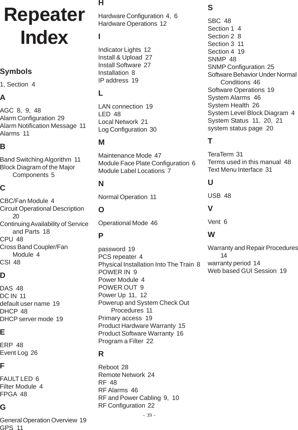 - 39 -RepeaterIndexSymbols1, Section  4AAGC  8, 9, 48Alarm Configuration  29Alarm Notification Message  11Alarms  11BBand Switching Algorithm  11Block Diagram of the MajorComponents  5CCBC/Fan Module  4Circuit Operational Description20Continuing Availability of Serviceand Parts  18CPU  48Cross Band Coupler/FanModule  4CSI  48DDAS  48DC IN  11default user name  19DHCP  48DHCP server mode  19EERP  48Event Log  26FFAULT LED  6Filter Module  4FPGA  48GGeneral Operation Overview  19GPS  11HHardware Configuration  4, 6Hardware Operations  12IIndicator Lights  12Install &amp; Upload  27Install Software  27Installation  8IP address  19LLAN connection  19LED  48Local Network  21Log Configuration  30MMaintenance Mode  47Module Face Plate Configuration  6Module Label Locations  7NNormal Operation  11OOperational Mode  46Ppassword  19PCS repeater  4Physical Installation Into The Train  8POWER IN  9Power Module  4POWER OUT  9Power Up  11, 12Powerup and System Check OutProcedures  11Primary access  19Product Hardware Warranty  15Product Software Warranty  16Program a Filter  22RReboot  28Remote Network  24RF  48RF Alarms  46RF and Power Cabling  9, 10RF Configuration  22SSBC  48Section 1  4Section 2  8Section 3  11Section 4  19SNMP  48SNMP Configuration  25Software Behavior Under NormalConditions  46Software Operations  19System Alarms  46System Health  26System Level Block Diagram  4System Status  11, 20, 21system status page  20TTeraTerm  31Terms used in this manual  48Text Menu Interface  31UUSB  48VVent  6WWarranty and Repair Procedures14warranty period  14Web based GUI Session  19