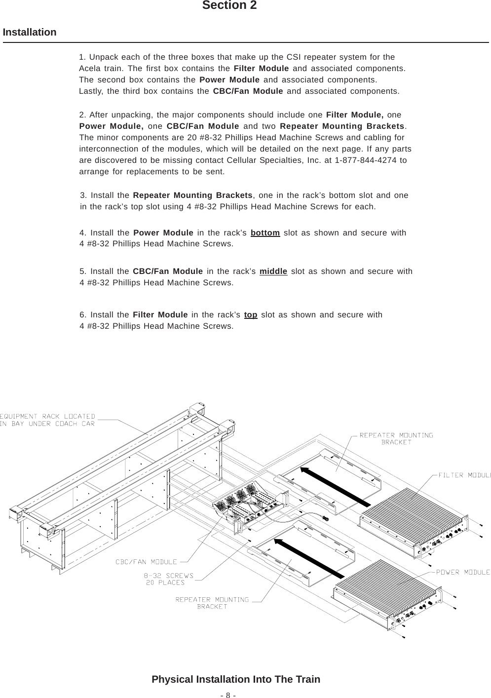 - 8 -InstallationSection 2Physical Installation Into The Train1. Unpack each of the three boxes that make up the CSI repeater system for theAcela train. The first box contains the Filter Module and associated components.The second box contains the Power Module and associated components.Lastly, the third box contains the CBC/Fan Module and associated components.2. After unpacking, the major components should include one Filter Module, onePower Module, one CBC/Fan Module and two Repeater Mounting Brackets.The minor components are 20 #8-32 Phillips Head Machine Screws and cabling forinterconnection of the modules, which will be detailed on the next page. If any partsare discovered to be missing contact Cellular Specialties, Inc. at 1-877-844-4274 toarrange for replacements to be sent.3. Install the Repeater Mounting Brackets, one in the rack’s bottom slot and onein the rack’s top slot using 4 #8-32 Phillips Head Machine Screws for each.4. Install the Power Module in the rack’s bottom slot as shown and secure with4 #8-32 Phillips Head Machine Screws.5. Install the CBC/Fan Module in the rack’s middle slot as shown and secure with4 #8-32 Phillips Head Machine Screws.6. Install the Filter Module in the rack’s top slot as shown and secure with4 #8-32 Phillips Head Machine Screws.