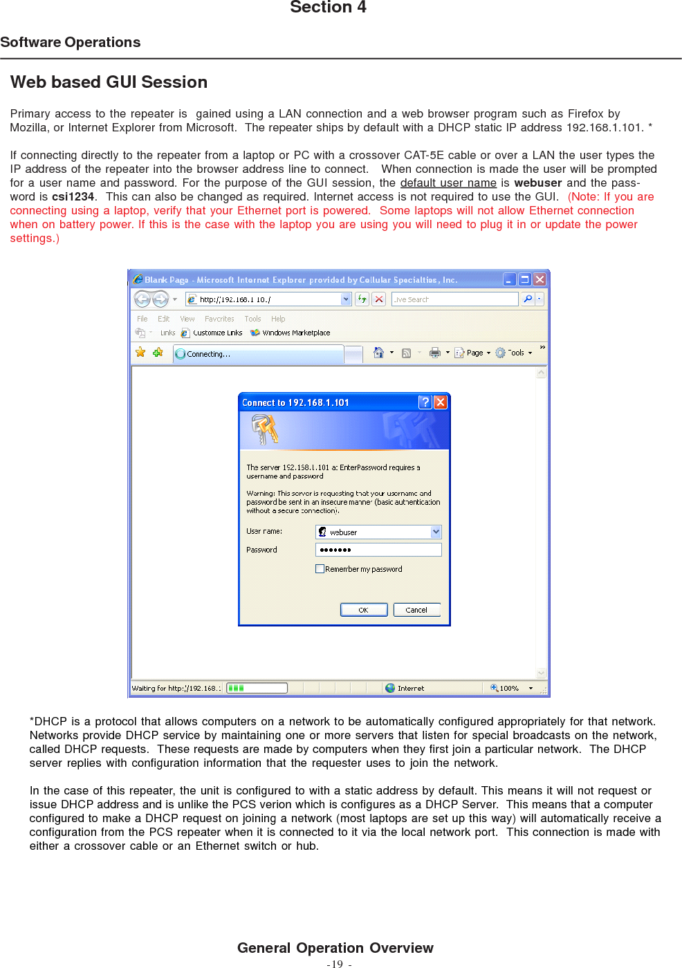 -19 -Software OperationsSection 4General Operation OverviewWeb based GUI SessionPrimary access to the repeater is  gained using a LAN connection and a web browser program such as Firefox byMozilla, or Internet Explorer from Microsoft.  The repeater ships by default with a DHCP static IP address 192.168.1.101. *If connecting directly to the repeater from a laptop or PC with a crossover CAT-5E cable or over a LAN the user types theIP address of the repeater into the browser address line to connect.   When connection is made the user will be promptedfor a user name and password. For the purpose of the GUI session, the default user name is webuser and the pass-word is csi1234.  This can also be changed as required. Internet access is not required to use the GUI.  (Note: If you areconnecting using a laptop, verify that your Ethernet port is powered.  Some laptops will not allow Ethernet connectionwhen on battery power. If this is the case with the laptop you are using you will need to plug it in or update the powersettings.)*DHCP is a protocol that allows computers on a network to be automatically configured appropriately for that network.Networks provide DHCP service by maintaining one or more servers that listen for special broadcasts on the network,called DHCP requests.  These requests are made by computers when they first join a particular network.  The DHCPserver replies with configuration information that the requester uses to join the network.In the case of this repeater, the unit is configured to with a static address by default. This means it will not request orissue DHCP address and is unlike the PCS verion which is configures as a DHCP Server.  This means that a computerconfigured to make a DHCP request on joining a network (most laptops are set up this way) will automatically receive aconfiguration from the PCS repeater when it is connected to it via the local network port.  This connection is made witheither a crossover cable or an Ethernet switch or hub.