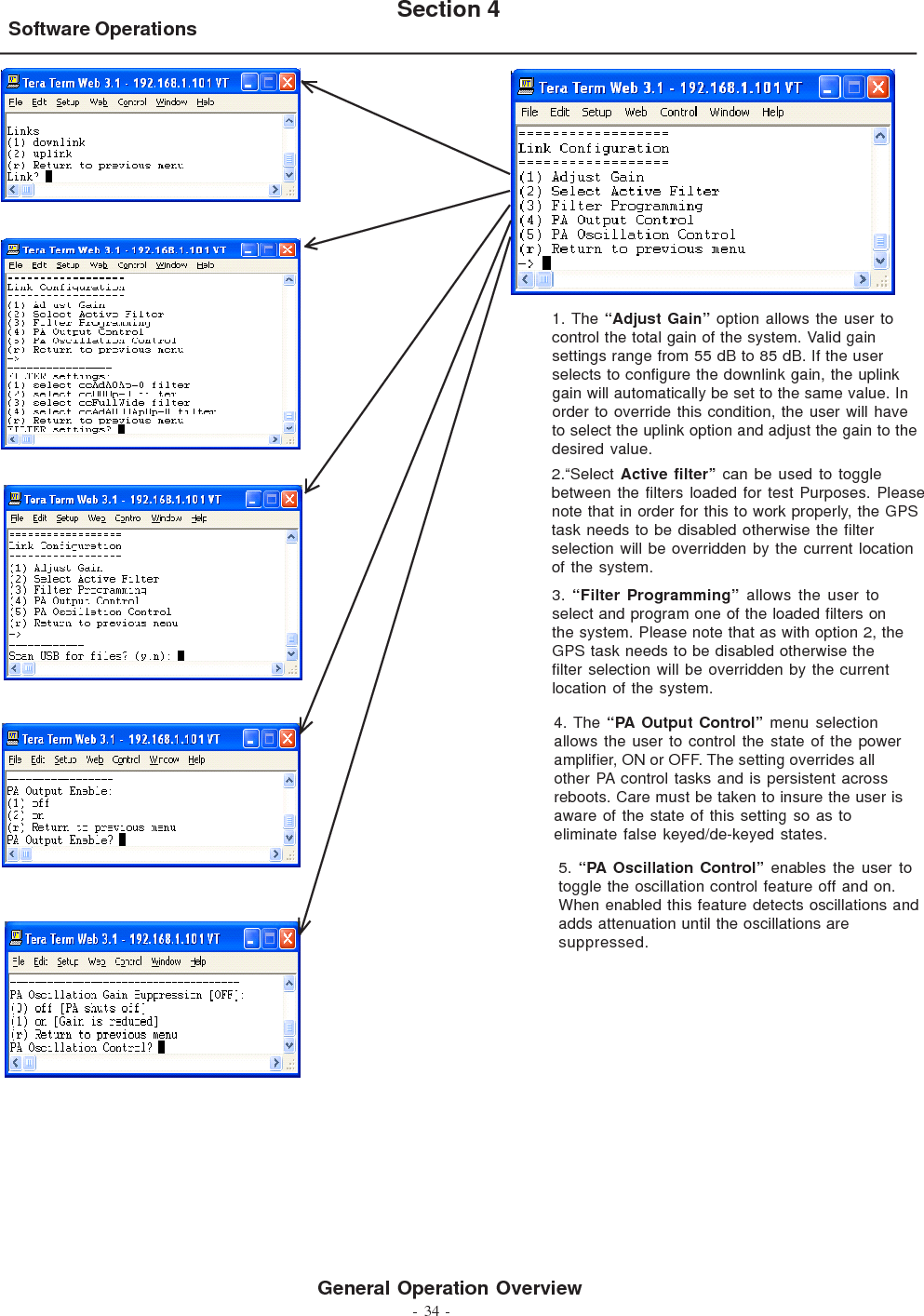 - 34 -Software Operations Section 4General Operation Overview1. The “Adjust Gain” option allows the user tocontrol the total gain of the system. Valid gainsettings range from 55 dB to 85 dB. If the userselects to configure the downlink gain, the uplinkgain will automatically be set to the same value. Inorder to override this condition, the user will haveto select the uplink option and adjust the gain to thedesired value.3.  “Filter Programming” allows the user toselect and program one of the loaded filters onthe system. Please note that as with option 2, theGPS task needs to be disabled otherwise thefilter selection will be overridden by the currentlocation of the system.2.“Select Active filter” can be used to togglebetween the filters loaded for test Purposes. Pleasenote that in order for this to work properly, the GPStask needs to be disabled otherwise the filterselection will be overridden by the current locationof the system.4. The “PA Output Control” menu selectionallows the user to control the state of the poweramplifier, ON or OFF. The setting overrides allother PA control tasks and is persistent acrossreboots. Care must be taken to insure the user isaware of the state of this setting so as toeliminate false keyed/de-keyed states.5. “PA Oscillation Control” enables the user totoggle the oscillation control feature off and on.When enabled this feature detects oscillations andadds attenuation until the oscillations aresuppressed.