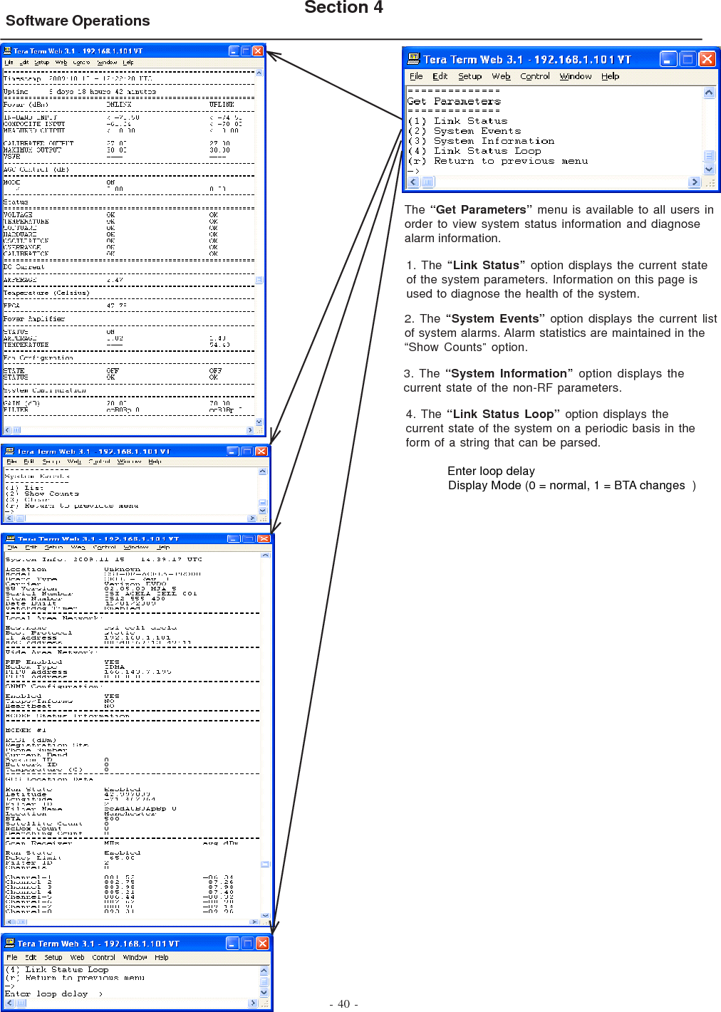 - 40 -Software Operations Section 4The “Get Parameters” menu is available to all users inorder to view system status information and diagnosealarm information.1. The “Link Status” option displays the current stateof the system parameters. Information on this page isused to diagnose the health of the system.2. The “System Events” option displays the current listof system alarms. Alarm statistics are maintained in the“Show Counts” option.3. The “System Information” option displays thecurrent state of the non-RF parameters.4. The “Link Status Loop” option displays thecurrent state of the system on a periodic basis in theform of a string that can be parsed.            Enter loop delay            Display Mode (0 = normal, 1 = BTA changes  )