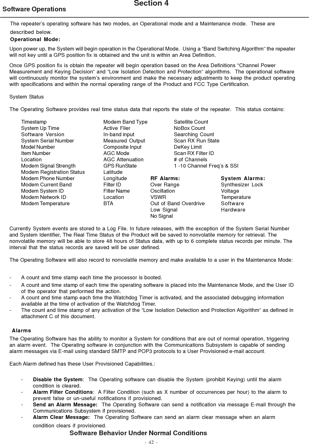 - 42 -Software Operations Section 4Software Behavior Under Normal ConditionsThe repeater’s operating software has two modes, an Operational mode and a Maintenance mode.  These aredescribed below.Operational Mode:Upon power up, the System will begin operation in the Operational Mode.  Using a “Band Switching Algorithm” the repeaterwill not key until a GPS position fix is obtained and the unit is within an Area Definition.Once GPS position fix is obtain the repeater will begin operation based on the Area Definitions “Channel PowerMeasurement and Keying Decision” and “Low Isolation Detection and Protection” algorithms.  The operational softwarewill continuously monitor the system’s environment and make the necessary adjustments to keep the product operatingwith specifications and within the normal operating range of the Product and FCC Type Certification.System StatusThe Operating Software provides real time status data that reports the state of the repeater.  This status contains:Timestamp Modem Band Type Satellite CountSystem Up Time Active Filer NoBox CountSoftware Version In-band input Searching  CountSystem Serial Number Measured Output Scan RX Run StateModel Number Composite Input DeKey LimitItem Number AGC Mode Scan RX Filter IDLocation AGC Attenuation # of ChannelsModem Signal Strength GPS RunState 1 -10 Channel Freq’s &amp; SSIModem Registration Status LatitudeModem Phone Number Longitude RF Alarms: System Alarms:Modem Current Band Filter ID Over Range Synthesizer LockModem System ID Filter Name Oscillation VoltageModem Network ID Location VSWR TemperatureModem Temperature BTA Out of Band Overdrive SoftwareLow Signal HardwareNo SignalCurrently System events are stored to a Log File. In future releases, with the exception of the System Serial Numberand System Identifier, The Real Time Status of the Product will be saved to nonvolatile memory for retrieval. Thenonvolatile memory will be able to store 48 hours of Status data, with up to 6 complete status records per minute. Theinterval that the status records are saved will be user defined.The Operating Software will also record to nonvolatile memory and make available to a user in the Maintenance Mode:- A count and time stamp each time the processor is booted.- A count and time stamp of each time the operating software is placed into the Maintenance Mode, and the User IDof the operator that performed the action.- A count and time stamp each time the Watchdog Timer is activated, and the associated debugging informationavailable at the time of activation of the Watchdog Timer.- The count and time stamp of any activation of the “Low Isolation Detection and Protection Algorithm” as defined inattachment C of this document. AlarmsThe Operating Software has the ability to monitor a System for conditions that are out of normal operation, triggeringan alarm event.  The Operating software in conjunction with the Communications Subsystem is capable of sendingalarm messages via E-mail using standard SMTP and POP3 protocols to a User Provisioned e-mail account.Each Alarm defined has these User Provisioned Capabilities.:-Disable the System:  The Operating software can disable the System (prohibit Keying) until the alarmcondition is cleared.-Alarm Filter Conditions:  A Filter Condition (such as X number of occurrences per hour) to the alarm toprevent false or un-useful notifications if provisioned.-Send an Alarm Message:  The Operating Software can send a notification via message E-mail through theCommunications Subsystem if provisioned.-Alarm Clear Message:  The Operating Software can send an alarm clear message when an alarmcondition clears if provisioned.