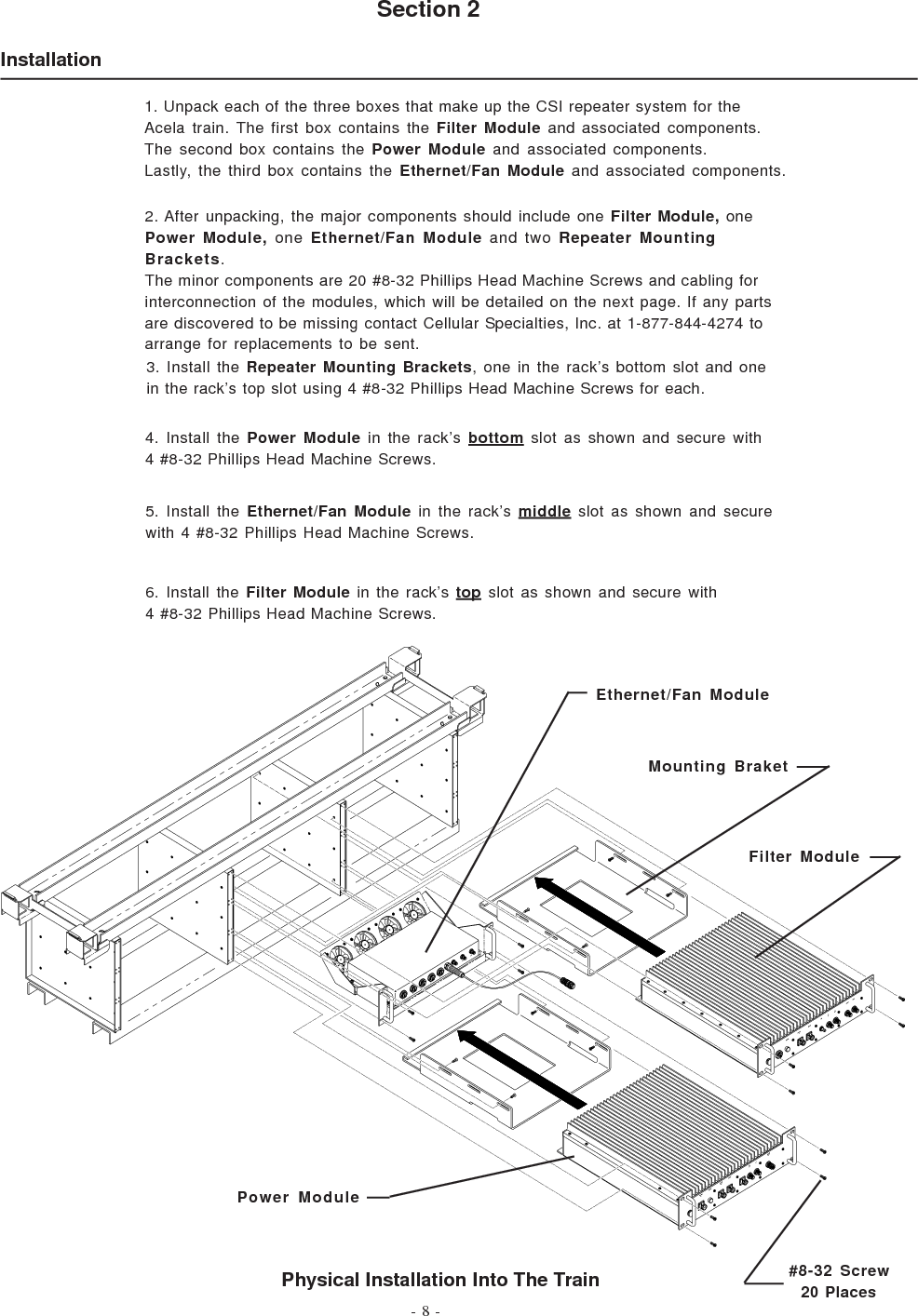 - 8 -InstallationSection 2Physical Installation Into The Train1. Unpack each of the three boxes that make up the CSI repeater system for theAcela train. The first box contains the Filter Module and associated components.The second box contains the Power Module and associated components.Lastly, the third box contains the Ethernet/Fan Module and associated components.2. After unpacking, the major components should include one Filter Module, onePower Module, one Ethernet/Fan Module and two Repeater MountingBrackets.The minor components are 20 #8-32 Phillips Head Machine Screws and cabling forinterconnection of the modules, which will be detailed on the next page. If any partsare discovered to be missing contact Cellular Specialties, Inc. at 1-877-844-4274 toarrange for replacements to be sent.3. Install the Repeater Mounting Brackets, one in the rack’s bottom slot and onein the rack’s top slot using 4 #8-32 Phillips Head Machine Screws for each.4. Install the Power Module in the rack’s bottom slot as shown and secure with4 #8-32 Phillips Head Machine Screws.5. Install the Ethernet/Fan Module in the rack’s middle slot as shown and securewith 4 #8-32 Phillips Head Machine Screws.6. Install the Filter Module in the rack’s top slot as shown and secure with4 #8-32 Phillips Head Machine Screws.Ethernet/Fan ModuleMounting BraketFilter ModulePower Module#8-32 Screw  20 Places