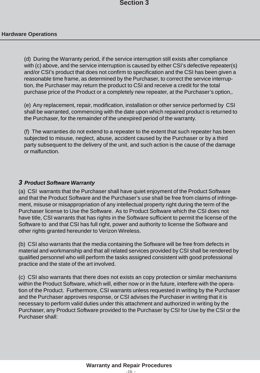 -16 -(d)  During the Warranty period, if the service interruption still exists after compliancewith (c) above, and the service interruption is caused by either CSI’s defective repeater(s)and/or CSI’s product that does not confirm to specification and the CSI has been given areasonable time frame, as determined by the Purchaser, to correct the service interrup-tion, the Purchaser may return the product to CSI and receive a credit for the totalpurchase price of the Product or a completely new repeater, at the Purchaser’s option,.(e)  Any replacement, repair, modification, installation or other service performed by  CSIshall be warranted, commencing with the date upon which repaired product is returned tothe Purchaser, for the remainder of the unexpired period of the warranty.(f)  The warranties do not extend to a repeater to the extent that such repeater has beensubjected to misuse, neglect, abuse, accident caused by the Purchaser or by a thirdparty subsequent to the delivery of the unit, and such action is the cause of the damageor malfunction.Hardware OperationsSection 3Warranty and Repair Procedures3  Product Software Warranty(a)  CSI  warrants that the Purchaser shall have quiet enjoyment of the Product Softwareand that the Product Software and the Purchaser’s use shall be free from claims of infringe-ment, misuse or misappropriation of any intellectual property right during the term of thePurchaser license to Use the Software.  As to Product Software which the CSI does nothave title, CSI warrants that has rights in the Software sufficient to permit the license of theSoftware to  and that CSI has full right, power and authority to license the Software andother rights granted hereunder to Verizon Wireless.(b)  CSI also warrants that the media containing the Software will be free from defects inmaterial and workmanship and that all related services provided by CSI shall be rendered byqualified personnel who will perform the tasks assigned consistent with good professionalpractice and the state of the art involved.(c)  CSI also warrants that there does not exists an copy protection or similar mechanismswithin the Product Software, which will, either now or in the future, interfere with the opera-tion of the Product.  Furthermore, CSI warrants unless requested in writing by the Purchaserand the Purchaser approves response, or CSI advises the Purchaser in writing that it isnecessary to perform valid duties under this attachment and authorized in writing by thePurchaser, any Product Software provided to the Purchaser by CSI for Use by the CSI or thePurchaser shall:
