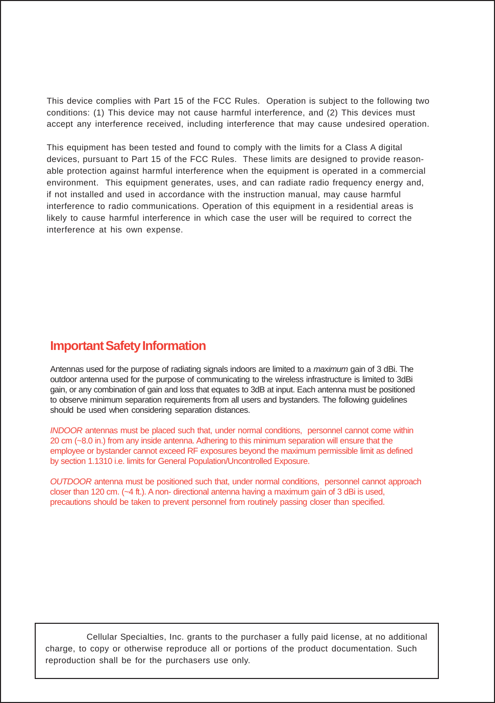  Cellular Specialties, Inc. grants to the purchaser a fully paid license, at no additionalcharge, to copy or otherwise reproduce all or portions of the product documentation. Suchreproduction shall be for the purchasers use only.Important Safety InformationAntennas used for the purpose of radiating signals indoors are limited to a maximum gain of 3 dBi. Theoutdoor antenna used for the purpose of communicating to the wireless infrastructure is limited to 3dBigain, or any combination of gain and loss that equates to 3dB at input. Each antenna must be positionedto observe minimum separation requirements from all users and bystanders. The following guidelinesshould be used when considering separation distances.INDOOR antennas must be placed such that, under normal conditions,  personnel cannot come within20 cm (~8.0 in.) from any inside antenna. Adhering to this minimum separation will ensure that theemployee or bystander cannot exceed RF exposures beyond the maximum permissible limit as definedby section 1.1310 i.e. limits for General Population/Uncontrolled Exposure.OUTDOOR antenna must be positioned such that, under normal conditions,  personnel cannot approachcloser than 120 cm. (~4 ft.). A non- directional antenna having a maximum gain of 3 dBi is used,precautions should be taken to prevent personnel from routinely passing closer than specified.This device complies with Part 15 of the FCC Rules.  Operation is subject to the following twoconditions: (1) This device may not cause harmful interference, and (2) This devices mustaccept any interference received, including interference that may cause undesired operation.This equipment has been tested and found to comply with the limits for a Class A digitaldevices, pursuant to Part 15 of the FCC Rules.  These limits are designed to provide reason-able protection against harmful interference when the equipment is operated in a commercialenvironment.  This equipment generates, uses, and can radiate radio frequency energy and,if not installed and used in accordance with the instruction manual, may cause harmfulinterference to radio communications. Operation of this equipment in a residential areas islikely to cause harmful interference in which case the user will be required to correct theinterference at his own expense.