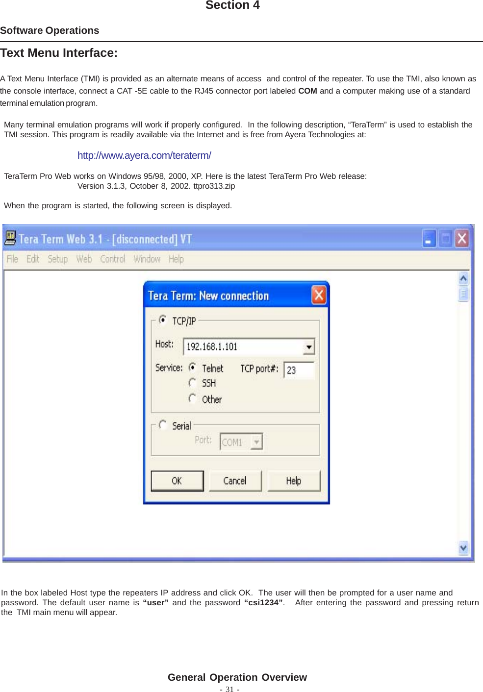 - 31 -Software OperationsSection 4Text Menu Interface:A Text Menu Interface (TMI) is provided as an alternate means of access  and control of the repeater. To use the TMI, also known asthe console interface, connect a CAT -5E cable to the RJ45 connector port labeled COM and a computer making use of a standardterminal emulation program.Many terminal emulation programs will work if properly configured.  In the following description, “TeraTerm” is used to establish theTMI session. This program is readily available via the Internet and is free from Ayera Technologies at:http://www.ayera.com/teraterm/TeraTerm Pro Web works on Windows 95/98, 2000, XP. Here is the latest TeraTerm Pro Web release:Version 3.1.3, October 8, 2002. ttpro313.zipWhen the program is started, the following screen is displayed.In the box labeled Host type the repeaters IP address and click OK.  The user will then be prompted for a user name andpassword. The default user name is “user” and the password “csi1234”.   After entering the password and pressing returnthe  TMI main menu will appear.General Operation Overview