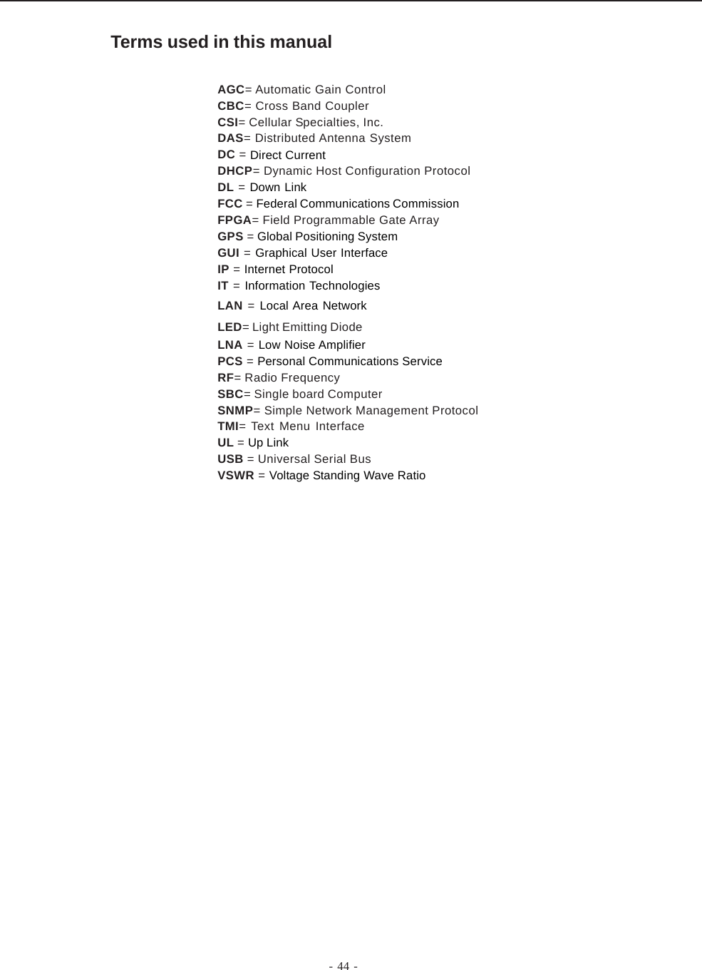 - 44 -Terms used in this manualAGC= Automatic Gain ControlCBC= Cross Band CouplerCSI= Cellular Specialties, Inc.DAS= Distributed Antenna SystemDC = Direct CurrentDHCP= Dynamic Host Configuration ProtocolDL = Down LinkFCC = Federal Communications CommissionFPGA= Field Programmable Gate ArrayGPS = Global Positioning SystemGUI = Graphical User InterfaceIP = Internet ProtocolIT = Information TechnologiesLAN = Local Area NetworkLED= Light Emitting DiodeLNA = Low Noise AmplifierPCS = Personal Communications ServiceRF= Radio FrequencySBC= Single board ComputerSNMP= Simple Network Management ProtocolTMI= Text Menu InterfaceUL = Up LinkUSB = Universal Serial BusVSWR = Voltage Standing Wave Ratio