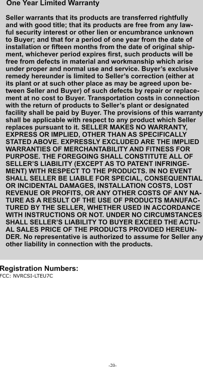 -20-Seller warrants that its products are transferred rightfully and with good title; that its products are free from any law-ful security interest or other lien or encumbrance unknown to Buyer; and that for a period of one year from the date of installation or ﬁ fteen months from the date of original ship-ment, whichever period expires ﬁ rst, such products will be free from defects in material and workmanship which arise under proper and normal use and service. Buyer’s exclusive remedy hereunder is limited to Seller’s correction (either at its plant or at such other place as may be agreed upon be-tween Seller and Buyer) of such defects by repair or replace-ment at no cost to Buyer. Transportation costs in connection with the return of products to Seller’s plant or designated facility shall be paid by Buyer. The provisions of this warranty shall be applicable with respect to any product which Seller replaces pursuant to it. SELLER MAKES NO WARRANTY, EXPRESS OR IMPLIED, OTHER THAN AS SPECIFICALLY STATED ABOVE. EXPRESSLY EXCLUDED ARE THE IMPLIED WARRANTIES OF MERCHANTABILITY AND FITNESS FOR PURPOSE. THE FOREGOING SHALL CONSTITUTE ALL OF SELLER’S LIABILITY (EXCEPT AS TO PATENT INFRINGE-MENT) WITH RESPECT TO THE PRODUCTS. IN NO EVENT SHALL SELLER BE LIABLE FOR SPECIAL, CONSEQUENTIAL OR INCIDENTAL DAMAGES, INSTALLATION COSTS, LOST REVENUE OR PROFITS, OR ANY OTHER COSTS OF ANY NA-TURE AS A RESULT OF THE USE OF PRODUCTS MANUFAC-TURED BY THE SELLER, WHETHER USED IN ACCORDANCE WITH INSTRUCTIONS OR NOT. UNDER NO CIRCUMSTANCES SHALL SELLER’S LIABILITY TO BUYER EXCEED THE ACTU-AL SALES PRICE OF THE PRODUCTS PROVIDED HEREUN-DER. No representative is authorized to assume for Seller any other liability in connection with the products.FCC: NVRCSI-LTEU7COne Year Limited  Warranty  Registration Numbers: