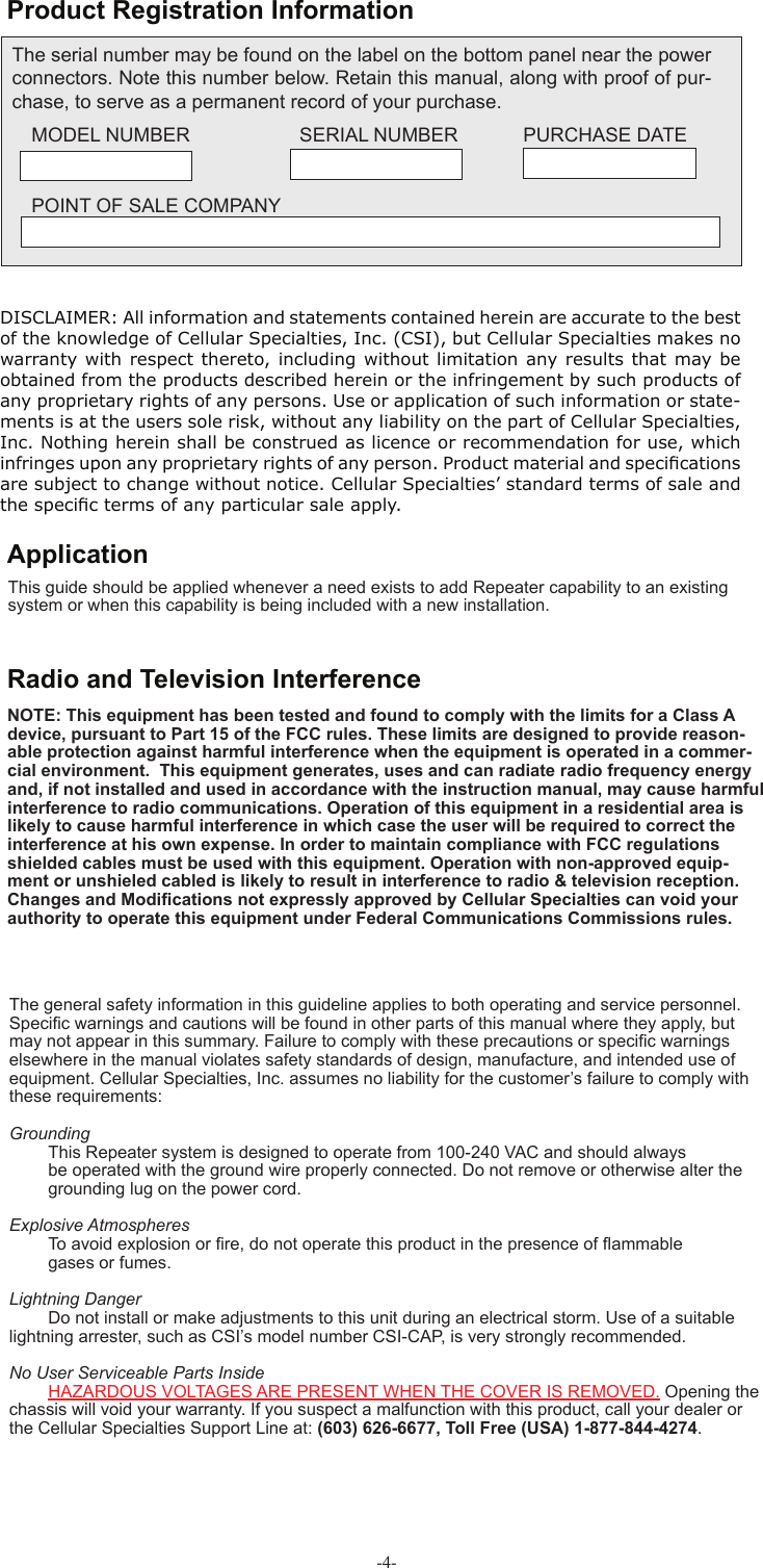 -4- Product Registration InformationThe serial number may be found on the label on the bottom panel near the power connectors. Note this number below. Retain this manual, along with proof of pur-chase, to serve as a permanent record of your purchase. MODEL NUMBER   SERIAL NUMBER            PURCHASE DATEPOINT OF SALE COMPANYDISCLAIMER: All information and statements contained herein are accurate to the best of the knowledge of Cellular Specialties, Inc. (CSI), but Cellular Specialties makes no warranty with respect thereto, including without limitation any results that may be obtained from the products described herein or the infringement by such products of any proprietary rights of any persons. Use or application of such information or state-ments is at the users sole risk, without any liability on the part of Cellular Specialties, Inc. Nothing herein shall be construed as licence or recommendation for use, which infringes upon any proprietary rights of any person. Product material and speciﬁ cations are subject to change without notice. Cellular Specialties’ standard terms of sale and the speciﬁ c terms of any particular sale apply.This guide should be applied whenever a need exists to add Repeater capability to an existing system or when this capability is being included with a new installation. ApplicationThe general safety information in this guideline applies to both operating and service personnel. Speciﬁ c warnings and cautions will be found in other parts of this manual where they apply, but may not appear in this summary. Failure to comply with these precautions or speciﬁ c warnings elsewhere in the manual violates safety standards of design, manufacture, and intended use of equipment. Cellular Specialties, Inc. assumes no liability for the customer’s failure to comply with these requirements:Grounding  This Repeater system is designed to operate from 100-240 VAC and should always   be operated with the ground wire properly connected. Do not remove or otherwise alter the   grounding lug on the power cord.Explosive Atmospheres To avoid explosion or ﬁ re, do not operate this product in the presence of ﬂ ammable   gases or fumes.Lightning Danger Do not install or make adjustments to this unit during an electrical storm. Use of a suitable lightning arrester, such as CSI’s model number CSI-CAP, is very strongly recommended.No User Serviceable Parts Inside HAZARDOUS VOLTAGES ARE PRESENT WHEN THE COVER IS REMOVED. Opening the chassis will void your warranty. If you suspect a malfunction with this product, call your dealer or the Cellular Specialties Support Line at: (603) 626-6677, Toll Free (USA) 1-877-844-4274. Radio and Television InterferenceNOTE: This equipment has been tested and found to comply with the limits for a Class A  device, pursuant to Part 15 of the FCC rules. These limits are designed to provide reason-able protection against harmful interference when the equipment is operated in a commer-cial environment.  This equipment generates, uses and can radiate radio frequency energy and, if not installed and used in accordance with the instruction manual, may cause harmful interference to radio communications. Operation of this equipment in a residential area is likely to cause harmful interference in which case the user will be required to correct the interference at his own expense. In order to maintain compliance with FCC regulations shielded cables must be used with this equipment. Operation with non-approved equip-ment or unshieled cabled is likely to result in interference to radio &amp; television reception. Changes and Modiﬁ cations not expressly approved by Cellular Specialties can void your authority to operate this equipment under Federal Communications Commissions rules.