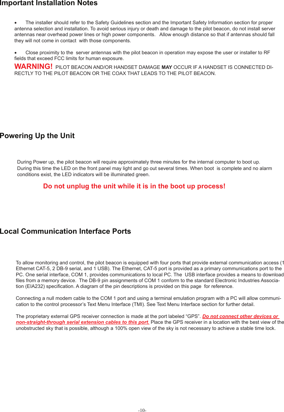 -10-During Power up, the pilot beacon will require approximately three minutes for the internal computer to boot up. During this time the LED on the front panel may light and go out several times. When boot  is complete and no alarmconditions exist, the LED indicators will be illuminated green.                Do not unplug the unit while it is in the boot up process!       Powering Up the Unit To allow monitoring and control, the pilot beacon is equipped with four ports that provide external communication access (1 Ethernet CAT-5, 2 DB-9 serial, and 1 USB). The Ethernet, CAT-5 port is provided as a primary communications port to the PC. One serial interface, COM 1, provides communications to local PC. The  USB interface provides a means to download ! les from a memory device.  The DB-9 pin assignments of COM 1 conform to the standard Electronic Industries Associa-tion (EIA232) speci! cation. A diagram of the pin descriptions is provided on this page  for reference.Connecting a null modem cable to the COM 1 port and using a terminal emulation program with a PC will allow communi-cation to the control processor’s Text Menu Interface (TMI). See Text Menu Interface section for further detail.The proprietary external GPS receiver connection is made at the port labeled “GPS”. Do not connect other devices or non-straight-through serial extension cables to this port. Place the GPS receiver in a location with the best view of the unobstructed sky that is possible, although a 100% open view of the sky is not necessary to achieve a stable time lock.Local Communication Interface Ports•  The installer should refer to the Safety Guidelines section and the Important Safety Information section for proper antenna selection and installation. To avoid serious injury or death and damage to the pilot beacon, do not install server antennas near overhead power lines or high power components.   Allow enough distance so that if antennas should fall they will not come in contact  with those components.•  Close proximity to the  server antennas with the pilot beacon in operation may expose the user or installer to RF ! elds that exceed FCC limits for human exposure.WARNING!  PILOT BEACON AND/OR HANDSET DAMAGE MAY OCCUR IF A HANDSET IS CONNECTED DI-RECTLY TO THE PILOT BEACON OR THE COAX THAT LEADS TO THE PILOT BEACON. Important Installation Notes