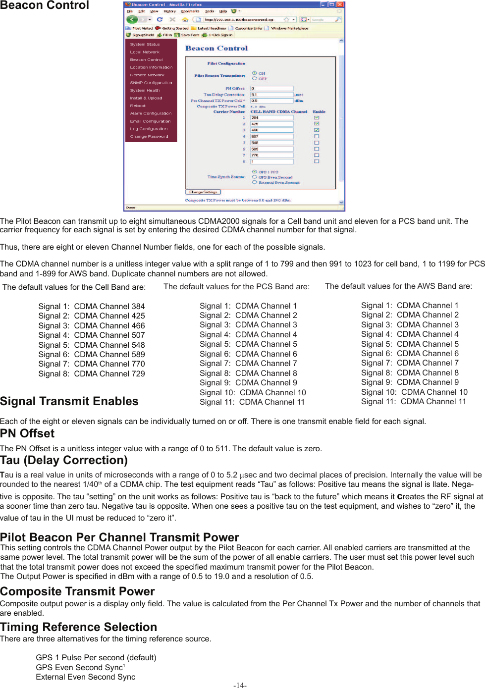 -14-The Pilot Beacon can transmit up to eight simultaneous CDMA2000 signals for a Cell band unit and eleven for a PCS band unit. The carrier frequency for each signal is set by entering the desired CDMA channel number for that signal.Thus, there are eight or eleven Channel Number • elds, one for each of the possible signals.The CDMA channel number is a unitless integer value with a split range of 1 to 799 and then 991 to 1023 for cell band, 1 to 1199 for PCS band and 1-899 for AWS band. Duplicate channel numbers are not allowed.  Beacon ControlThe default values for the Cell Band are:  Signal 1:  CDMA Channel 384  Signal 2:  CDMA Channel 425  Signal 3:  CDMA Channel 466  Signal 4:  CDMA Channel 507  Signal 5:  CDMA Channel 548  Signal 6:  CDMA Channel 589  Signal 7:  CDMA Channel 770  Signal 8:  CDMA Channel 729The default values for the PCS Band are:  Signal 1:  CDMA Channel 1  Signal 2:  CDMA Channel 2  Signal 3:  CDMA Channel 3  Signal 4:  CDMA Channel 4  Signal 5:  CDMA Channel 5  Signal 6:  CDMA Channel 6  Signal 7:  CDMA Channel 7  Signal 8:  CDMA Channel 8  Signal 9:  CDMA Channel 9  Signal 10:  CDMA Channel 10  Signal 11:  CDMA Channel 11Each of the eight or eleven signals can be individually turned on or off. There is one transmit enable • eld for each signal.  Signal Transmit Enables  PN OffsetThe PN Offset is a unitless integer value with a range of 0 to 511. The default value is zero.Tau is a real value in units of microseconds with a range of 0 to 5.2 µsec and two decimal places of precision. Internally the value will be rounded to the nearest 1/40th of a CDMA chip. The test equipment reads “Tau” as follows: Positive tau means the signal is llate. Nega-tive is opposite. The tau “setting” on the unit works as follows: Positive tau is “back to the future” which means it creates the RF signal at a sooner time than zero tau. Negative tau is opposite. When one sees a positive tau on the test equipment, and wishes to “zero” it, the value of tau in the UI must be reduced to “zero it”.  Pilot Beacon Per Channel Transmit PowerThis setting controls the CDMA Channel Power output by the Pilot Beacon for each carrier. All enabled carriers are transmitted at the same power level. The total transmit power will be the sum of the power of all enable carriers. The user must set this power level such that the total transmit power does not exceed the speci• ed maximum transmit power for the Pilot Beacon.The Output Power is speci• ed in dBm with a range of 0.5 to 19.0 and a resolution of 0.5.  Composite Transmit PowerComposite output power is a display only • eld. The value is calculated from the Per Channel Tx Power and the number of channels that are enabled.There are three alternatives for the timing reference source.  GPS 1 Pulse Per second (default)  GPS Even Second Sync1  External Even Second Sync Tau (Delay Correction)Timing Reference SelectionThe default values for the AWS Band are:  Signal 1:  CDMA Channel 1  Signal 2:  CDMA Channel 2  Signal 3:  CDMA Channel 3  Signal 4:  CDMA Channel 4  Signal 5:  CDMA Channel 5  Signal 6:  CDMA Channel 6  Signal 7:  CDMA Channel 7  Signal 8:  CDMA Channel 8  Signal 9:  CDMA Channel 9  Signal 10:  CDMA Channel 10  Signal 11:  CDMA Channel 11