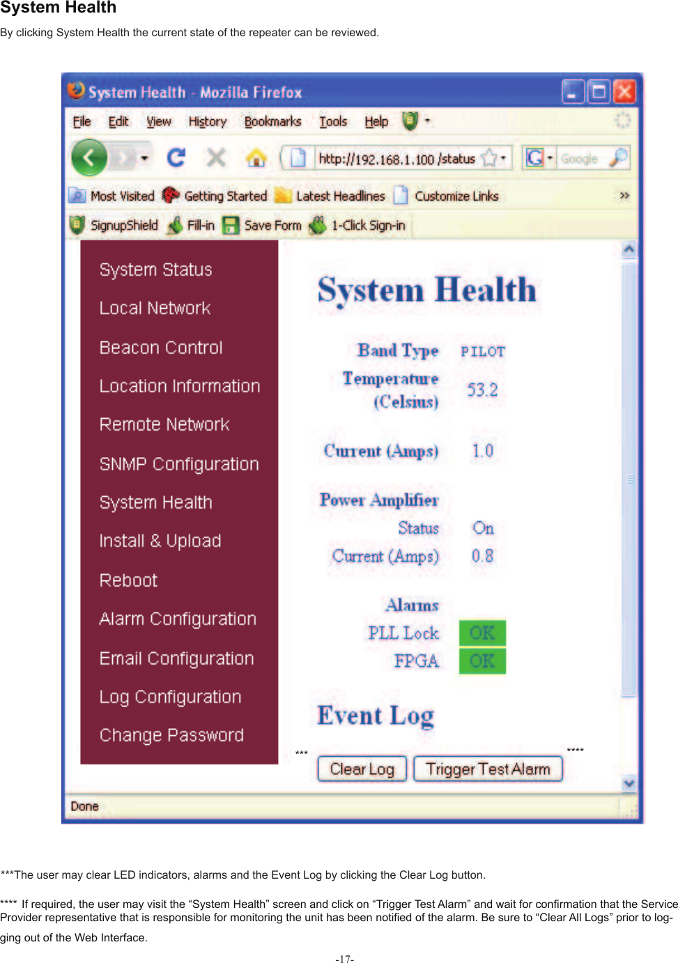 -17-By clicking System Health the current state of the repeater can be reviewed.  System Health**** If required, the user may visit the “System Health” screen and click on “Trigger Test Alarm” and wait for con! rmation that the Service Provider representative that is responsible for monitoring the unit has been noti! ed of the alarm. Be sure to “Clear All Logs” prior to log-ging out of the Web Interface.*******The user may clear LED indicators, alarms and the  Event Log by clicking the Clear Log button.***