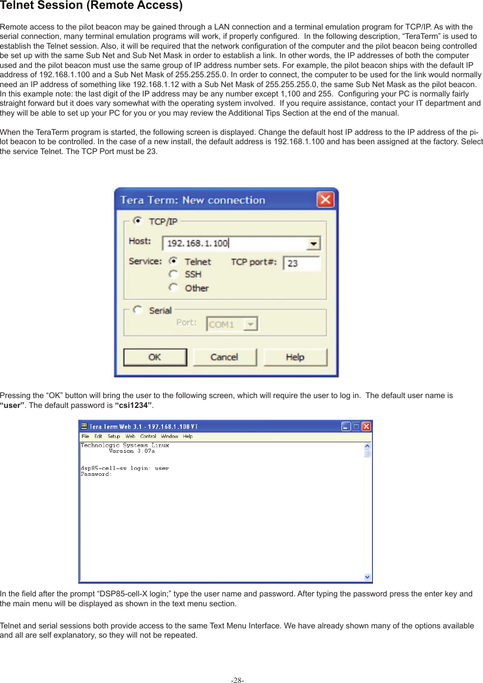 Remote access to the pilot beacon may be gained through a LAN connection and a terminal emulation program for TCP/IP. As with the serial connection, many terminal emulation programs will work, if properly con• gured.  In the following description, “TeraTerm” is used to establish the Telnet session. Also, it will be required that the network con• guration of the computer and the pilot beacon being controlled be set up with the same Sub Net and Sub Net Mask in order to establish a link. In other words, the IP addresses of both the computer used and the pilot beacon must use the same group of IP address number sets. For example, the pilot beacon ships with the default IP address of 192.168.1.100 and a Sub Net Mask of 255.255.255.0. In order to connect, the computer to be used for the link would normally need an IP address of something like 192.168.1.12 with a Sub Net Mask of 255.255.255.0, the same Sub Net Mask as the pilot beacon. In this example note: the last digit of the IP address may be any number except 1,100 and 255.  Con• guring your PC is normally fairly straight forward but it does vary somewhat with the operating system involved.  If you require assistance, contact your IT department and they will be able to set up your PC for you or you may review the Additional Tips Section at the end of the manual.When the TeraTerm program is started, the following screen is displayed. Change the default host IP address to the IP address of the pi-lot beacon to be controlled. In the case of a new install, the default address is 192.168.1.100 and has been assigned at the factory. Select the service Telnet. The TCP Port must be 23. Pressing the “OK” button will bring the user to the following screen, which will require the user to log in.  The default user name is “user”. The default password is “csi1234”.In the • eld after the prompt “DSP85-cell-X login;” type the user name and password. After typing the password press the enter key and the main menu will be displayed as shown in the text menu section.Telnet and serial sessions both provide access to the same Text Menu Interface. We have already shown many of the options available and all are self explanatory, so they will not be repeated.-28- Telnet Session (Remote Access)